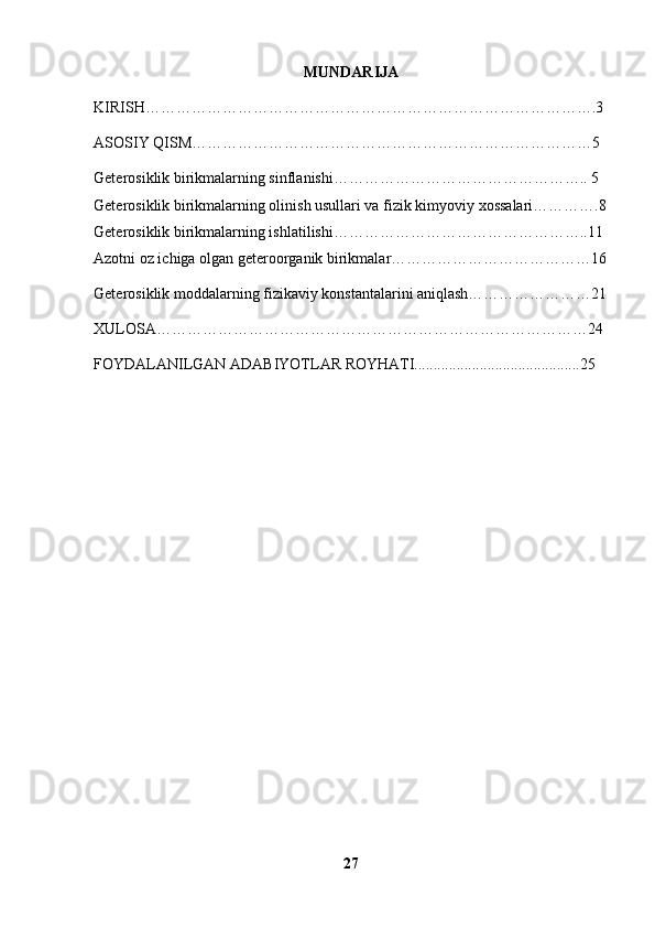 MUNDARIJA
KIRISH…………………………………………………………………………….3
ASOSIY QISM……………………………………………………………………5
Geterosiklik birikmalarning sinflanishi………………………………………….. 5
Geterosiklik birikmalarning olinish usullari va fizik kimyoviy xossalari………….8
Geterosiklik birikmalarning ishlatilishi…………………………………………..11
Azotni oz ichiga olgan geteroorganik birikmalar…………………………………16
Geterosiklik moddalarning fizikaviy konstantalarini aniqlash……………………21
XULOSA…………………………………………………………………………24
FOYDALANILGAN ADABIYOTLAR ROYHATI...........................................25
27 