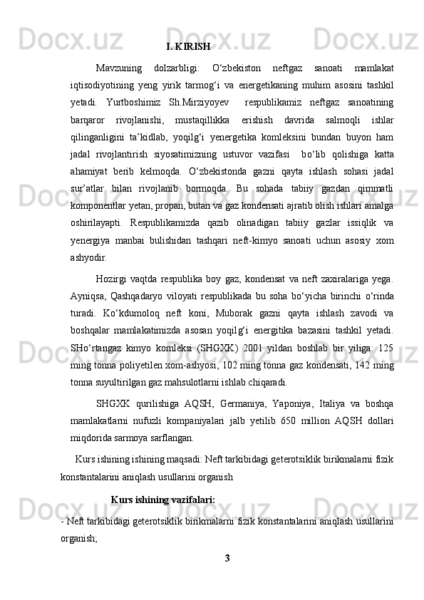                             I. KIRISH
Mavzuning   dolzarbligi:   О ‘zbekiston   neftgaz   sanoati   mamlakat
iqtisodiyotining   yeng   yirik   tarmog‘i   va   e nergetikaning   muhim   asosini   tashkil
yetadi.   Yurtboshimiz   Sh.Mirziyoyev     respublikamiz   neftgaz   sanoatining
barqaror   rivojlanishi,   mustaqillikka   e rishish   davri da   salmoqli   ishlar
qilinganligini   ta’kidlab,   yoqilg‘i   yenergetika   komleksini   bundan   buyon   ham
jadal   rivojlantirish   siyosatimizning   ustuvor   vazifasi     b о ‘lib   qolishiga   katta
ahamiyat   berib   kelmoqda.   О ‘zbekistonda   gazni   qayta   ishlash   sohasi   jadal
sur’atlar   bilan   rivojlanib   bormoqda.   Bu   sohada   tabiiy   gazdan   qimmatli
komponentlar yetan, propan, butan va gaz kondensati ajratib olish ishlari amalga
oshirilayapti.   Respublikamizda   qazib   olinadigan   tabiiy   gazlar   issiqlik   va
yenergiya   manbai   bulishidan   tashqari   neft-kimyo   sanoati   uchun   asosiy   xom
ashyodir.  
Hozirgi   vaqtda   respublika   boy   gaz,   kondensat   va   neft   zaxiralariga   yega.
Ayniqsa,   Qashqadaryo   viloyati   respublikada   bu   soha   b о ‘yicha   birinchi   о ‘rinda
turadi.   K о ‘kdumoloq   neft   koni,   Muborak   gazni   qayta   ishlash   zavodi   va
boshqalar   mamlakatimizda   asosan   yoqil g‘ i   energitika   bazasini   tashkil   yetadi.
SH о‘ rtangaz   kimyo   komleksi   (SHGXK)   2001   yildan   boshlab   bir   yiliga:   125
ming tonna poliyetilen xom-ashyosi, 102 ming tonna gaz kondensati, 142 ming
tonna suyultirilgan gaz mahsulotlarni ishlab chiqaradi. 
SHGXK   qurilishiga   AQ SH ,   Germaniya,   Yaponiya,   Italiya   va   boshqa
mamlakatlarni   nufuzli   kompaniyalari   jalb   yetilib   650   million   AQ SH   dollari
miqdorida sarmoya sarflangan.
      Kurs ishining ishining maqsadi: Neft tarkibidagi geterotsiklik birikmalarni fizik
konstantalarini aniqlash  usullari ni organish 
      Kurs ishining vazifalari:
-   Neft tarkibidagi geterotsiklik birikmalarni fizik konstantalarini aniqlash  usullari ni
organish;
3 