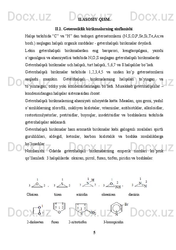 II.ASOSIY QISM.
II.1. Geterosiklik birikmalarning sinflanishi .
Halqa tarkibida “C” va “H” dan tashqari geteroatomlarni (N,S ,O,P,Se,Si,Te,As,va
bosh.) saqlagan halqali organik moddalar - geterohalqali birikmalar deyiladi. 
Lekin   geterohalqali   birikmalardan   eng   barqarori,   kengtarqalgani,   yaxshi
o’rganilgani va ahamiyatlisi tarkibida N,O,S saqlagan geterohalqali birikmalardir. 
Geterohalqali birikmalar uch halqali, turt halqali, 5,6,7 va 8 halqalilar bo’ladi. 
Geterohalqali   birikmalar   tarkibida   1,2,3,4,5   va   undan   ko’p   geteroatomlarni
saqlashi   mumkin.   Geterohalqali   birikmalarning   halqalari   to’yingan   va
to’yinmagan, oddiy yoki kondensirlanmagan bo’ladi. Murakkab geterohalqalilar –
kondensirlangan halqalar sistemasidan iborat. 
Geterohalqali birikmalarning ahamiyati nihoyatda katta. Masalan, qon gemi, yashil
o’simliklarning   xlorofili,   nukliyen  kislotalar,   vitaminlar,  antibiotiklar,   alkoloidlar,
rostostimulyatorlar,   pestitsidlar,   buyoqlar,   insektitsidlar   va   boshkalarni   tarkibida
geterohalqalar saklanadi. 
Geterohalqali   birikmalar   ham  aromatik  birikmalar   kabi   galogenli  xosilalari  spirtli
guruhlililari,   aldegid,   ketonlar,   karbon   kislotalik   va   boshka   xosilaliklarga
bo’linadilar. 
Nomlanishi:   Odatda   geterohalqali   birikmalarning   emperik   nomlari   ko’prok
qo’llaniladi: 3 halqalilarda: oksiran, pirrol, furan, tiofen, piridin va boshkalar.
          
  Oksiran                  tiiran                 aziridin                oksaziran               diazirin
      
  2-dioksetan         furan           2-nitrotiofen                   3-brompiridin
5 