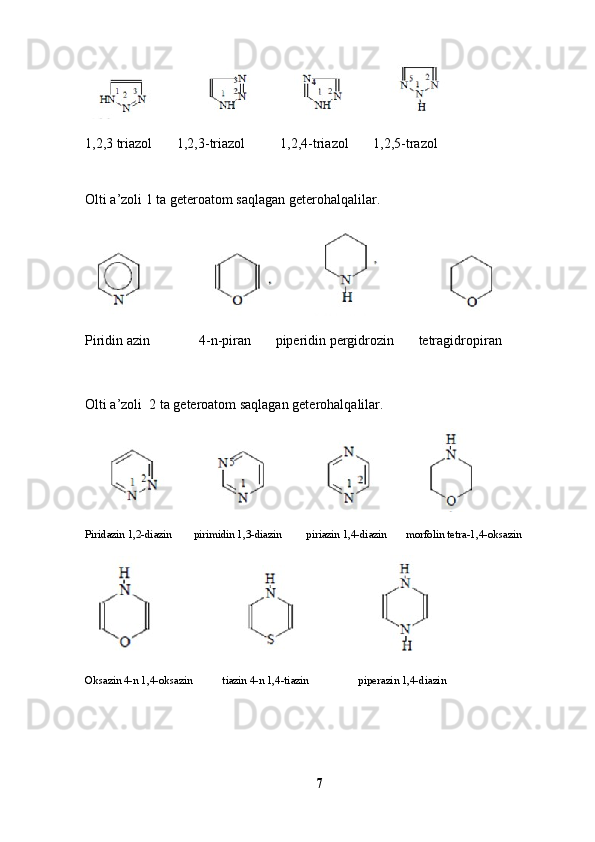                                        
1,2,3 triazol       1,2,3-triazol          1,2,4-triazol       1,2,5-trazol
Olti a’zoli 1 ta geteroatom saqlagan geterohalqalilar.
                                              
Piridin azin              4-n-piran       piperidin pergidrozin       tetragidropiran
Olti a’zoli  2 ta geteroatom saqlagan geterohalqalilar.
                                      
Piridazin 1,2-diazin        pirimidin 1,3-diazin         piriazin 1,4-diazin       morfolin tetra-1,4-oksazin
                                               
Oksazin 4-n 1,4-oksazin           tiazin 4-n 1,4-tiazin                  piperazin 1,4-diazin
7 