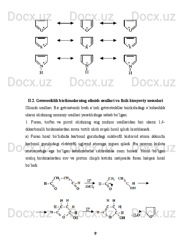 II.2. Geterosiklik birikmalarning olinish usullari va fizik kimyoviy xossalari
Olinish usullari.  Bir getroatomli besh a’zoli geterotsikllar tuzilishidagi o’xshashlik
ularni olishning umumiy usullari yaratilishiga sabab bo’lgan. 
1.   Furan,   tiofen   va   pirrol   olishning   eng   muhim   usullaridan   biri   ularni   1,4-
dikarbonilli birikmalardan suvni tortib olish orqali hosil qilish hisoblanadi. 
a)   Furan   hosil   bo’lishida   karbonil   guruhidagi   nukleofil   kislorod   atomi   ikkinchi
karbonil   guruhidagi   elektrofil   uglerod   atomiga   xujum   qiladi.   Bu   jarayon   kislota
xususiyatiga   ega   bo’lgan   katalizatorlar   ishtirokida   oson   boradi.   Hosil   bo’lgan
oraliq   birikmalardan   suv   va   proton   chiqib   ketishi   natijasida   furan   halqasi   hosil
bo’ladi:
9 