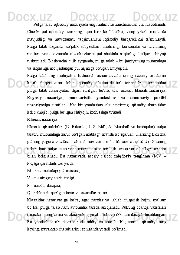 10Pulga talab iqtisodiy nazariyada eng muhim tushunchalardan biri hisoblanadi.
Chunki   pul   iqtisodiy   tizimning   “qon   tomirlari”   bo‘lib,   uning   yetarli   miqdorda
mavjudligi   va   muvozanatli   taqsimlanishi   iqtisodiy   barqarorlikni   ta’minlaydi.
Pulga   talab   deganda   xo‘jalik   subyektlari,   aholining,   korxonalar   va   davlatning
ma’lum   vaqt   davomida   o‘z   aktivlarini   pul   shaklida   saqlashga   bo‘lgan   ehtiyoji
tushuniladi. Boshqacha qilib aytganda, pulga talab – bu jamiyatning muomalaga
va saqlashga mo‘ljallangan pul hajmiga bo‘lgan ehtiyojidir.
Pulga   talabning   mohiyatini   tushunish   uchun   avvalo   uning   nazariy   asoslarini
ko‘rib   chiqish   zarur.   Jahon   iqtisodiy   tafakkurida   turli   iqtisodchilar   tomonidan
pulga   talab   nazariyalari   ilgari   surilgan   bo‘lib,   ular   asosan   klassik   nazariya ,
Keynsiy   nazariya ,   monetaristik   yondashuv   va   zamonaviy   portfel
nazariyasi ga   ajratiladi.   Har   bir   yondashuv   o‘z   davrining   iqtisodiy   sharoitidan
kelib chiqib, pulga bo‘lgan ehtiyojni izohlashga urinadi.
Klassik nazariya
Klassik   iqtisodchilar   (D.   Rikardo,   J.   S.   Mill,   A.   Marshall   va   boshqalar)   pulga
talabni  muomalaga zarur  bo‘lgan mablag‘  sifatida ko‘rganlar. Ularning fikricha,
pulning   yagona   vazifasi   –   almashinuv   vositasi   bo‘lib   xizmat   qilishdir.   Shuning
uchun ham  pulga talab naqd muomalani ta’minlash uchun zarur bo‘lgan miqdor
bilan   belgilanadi.   Bu   nazariyada   asosiy   e’tibor   miqdoriy   tenglama   (M·V   =
P·Q)ga qaratiladi. Bu yerda:
M – muomaladagi pul massasi,
V – pulning aylanish tezligi,
P – narxlar darajasi,
Q – ishlab chiqarilgan tovar va xizmatlar hajmi.
Klassiklar   nazariyasiga   ko‘ra,   agar   narxlar   va   ishlab   chiqarish   hajmi   ma’lum
bo‘lsa,   pulga   talab   ham   avtomatik   tarzda   aniqlanadi.   Pulning   boshqa   vazifalari
(masalan, jamg‘arma vositasi yoki qiymat o‘lchovi) ikkinchi darajali hisoblangan.
Bu   yondashuv   o‘z   davrida   juda   oddiy   va   aniq   bo‘lib,   ammo   iqtisodiyotning
keyingi murakkab sharoitlarini izohlashda yetarli bo‘lmadi. 