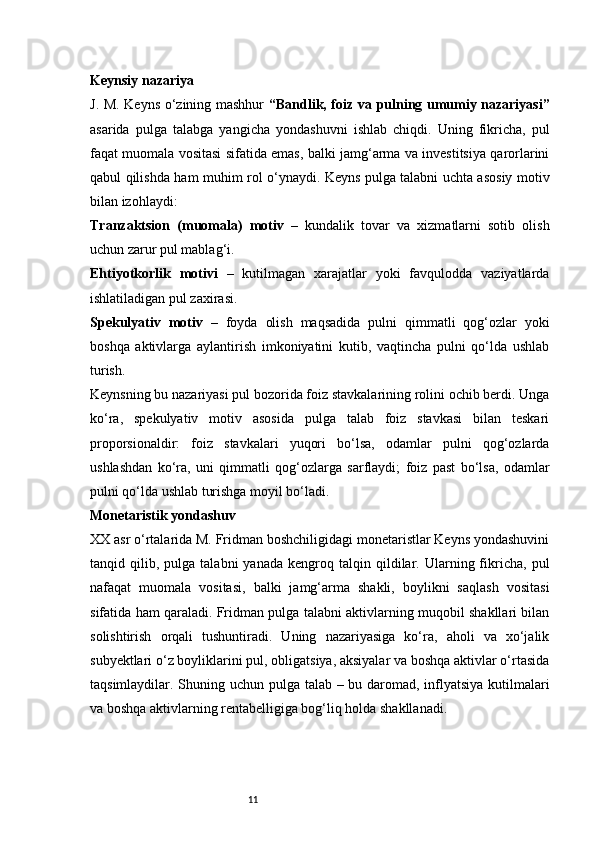 11Keynsiy nazariya
J. M. Keyns o‘zining mashhur   “Bandlik, foiz va pulning umumiy nazariyasi”
asarida   pulga   talabga   yangicha   yondashuvni   ishlab   chiqdi.   Uning   fikricha,   pul
faqat muomala vositasi sifatida emas, balki jamg‘arma va investitsiya qarorlarini
qabul qilishda ham muhim rol o‘ynaydi. Keyns pulga talabni uchta asosiy motiv
bilan izohlaydi:
Tranzaktsion   (muomala)   motiv   –   kundalik   tovar   va   xizmatlarni   sotib   olish
uchun zarur pul mablag‘i.
Ehtiyotkorlik   motivi   –   kutilmagan   xarajatlar   yoki   favqulodda   vaziyatlarda
ishlatiladigan pul zaxirasi.
Spekulyativ   motiv   –   foyda   olish   maqsadida   pulni   qimmatli   qog‘ozlar   yoki
boshqa   aktivlarga   aylantirish   imkoniyatini   kutib,   vaqtincha   pulni   qo‘lda   ushlab
turish.
Keynsning bu nazariyasi pul bozorida foiz stavkalarining rolini ochib berdi. Unga
ko‘ra,   spekulyativ   motiv   asosida   pulga   talab   foiz   stavkasi   bilan   teskari
proporsionaldir:   foiz   stavkalari   yuqori   bo‘lsa,   odamlar   pulni   qog‘ozlarda
ushlashdan   ko‘ra,   uni   qimmatli   qog‘ozlarga   sarflaydi;   foiz   past   bo‘lsa,   odamlar
pulni qo‘lda ushlab turishga moyil bo‘ladi.
Monetaristik yondashuv
XX asr o‘rtalarida M. Fridman boshchiligidagi monetaristlar Keyns yondashuvini
tanqid  qilib,   pulga   talabni   yanada   kengroq   talqin  qildilar.  Ularning  fikricha,   pul
nafaqat   muomala   vositasi,   balki   jamg‘arma   shakli,   boylikni   saqlash   vositasi
sifatida ham qaraladi. Fridman pulga talabni aktivlarning muqobil shakllari bilan
solishtirish   orqali   tushuntiradi.   Uning   nazariyasiga   ko‘ra,   aholi   va   xo‘jalik
subyektlari o‘z boyliklarini pul, obligatsiya, aksiyalar va boshqa aktivlar o‘rtasida
taqsimlaydilar. Shuning uchun pulga talab – bu daromad, inflyatsiya kutilmalari
va boshqa aktivlarning rentabelligiga bog‘liq holda shakllanadi. 