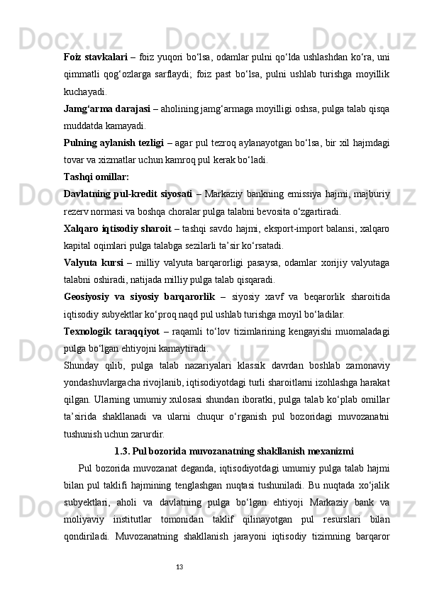 13Foiz stavkalari   – foiz yuqori bo‘lsa, odamlar pulni qo‘lda ushlashdan ko‘ra, uni
qimmatli   qog‘ozlarga   sarflaydi;   foiz   past   bo‘lsa,   pulni   ushlab   turishga   moyillik
kuchayadi.
Jamg‘arma darajasi  – aholining jamg‘armaga moyilligi oshsa, pulga talab qisqa
muddatda kamayadi.
Pulning aylanish tezligi   – agar pul tezroq aylanayotgan bo‘lsa, bir xil hajmdagi
tovar va xizmatlar uchun kamroq pul kerak bo‘ladi.
Tashqi omillar:
Davlatning   pul-kredit   siyosati   –   Markaziy   bankning   emissiya   hajmi,   majburiy
rezerv normasi va boshqa choralar pulga talabni bevosita o‘zgartiradi.
Xalqaro iqtisodiy sharoit   – tashqi savdo hajmi, eksport-import balansi, xalqaro
kapital oqimlari pulga talabga sezilarli ta’sir ko‘rsatadi.
Valyuta   kursi   –   milliy   valyuta   barqarorligi   pasaysa,   odamlar   xorijiy   valyutaga
talabni oshiradi, natijada milliy pulga talab qisqaradi.
Geosiyosiy   va   siyosiy   barqarorlik   –   siyosiy   xavf   va   beqarorlik   sharoitida
iqtisodiy subyektlar ko‘proq naqd pul ushlab turishga moyil bo‘ladilar.
Texnologik   taraqqiyot   –   raqamli   to‘lov   tizimlarining   kengayishi   muomaladagi
pulga bo‘lgan ehtiyojni kamaytiradi.
Shunday   qilib,   pulga   talab   nazariyalari   klassik   davrdan   boshlab   zamonaviy
yondashuvlargacha rivojlanib, iqtisodiyotdagi turli sharoitlarni izohlashga harakat
qilgan. Ularning umumiy xulosasi  shundan iboratki, pulga talab ko‘plab omillar
ta’sirida   shakllanadi   va   ularni   chuqur   o‘rganish   pul   bozoridagi   muvozanatni
tushunish uchun zarurdir.
1.3. Pul bozorida muvozanatning shakllanish mexanizmi
Pul bozorida muvozanat  deganda, iqtisodiyotdagi  umumiy pulga talab hajmi
bilan   pul   taklifi   hajmining   tenglashgan   nuqtasi   tushuniladi.   Bu   nuqtada   xo‘jalik
subyektlari,   aholi   va   davlatning   pulga   bo‘lgan   ehtiyoji   Markaziy   bank   va
moliyaviy   institutlar   tomonidan   taklif   qilinayotgan   pul   resurslari   bilan
qondiriladi.   Muvozanatning   shakllanish   jarayoni   iqtisodiy   tizimning   barqaror 