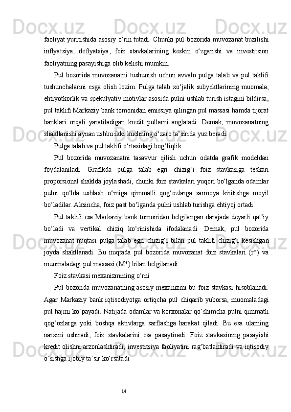 14faoliyat yuritishida asosiy o‘rin tutadi. Chunki pul bozorida muvozanat buzilishi
inflyatsiya,   deflyatsiya,   foiz   stavkalarining   keskin   o‘zgarishi   va   investitsion
faoliyatning pasayishiga olib kelishi mumkin.
Pul   bozorida  muvozanatni   tushunish   uchun   avvalo   pulga  talab   va   pul   taklifi
tushunchalarini   esga   olish   lozim.   Pulga   talab   xo‘jalik   subyektlarining   muomala,
ehtiyotkorlik va spekulyativ motivlar asosida pulni ushlab turish istagini bildirsa,
pul taklifi Markaziy bank tomonidan emissiya qilingan pul massasi hamda tijorat
banklari   orqali   yaratiladigan   kredit   pullarni   anglatadi.   Demak,   muvozanatning
shakllanishi aynan ushbu ikki kuchning o‘zaro ta’sirida yuz beradi.
Pulga talab va pul taklifi o‘rtasidagi bog‘liqlik
Pul   bozorida   muvozanatni   tasavvur   qilish   uchun   odatda   grafik   modeldan
foydalaniladi.   Grafikda   pulga   talab   egri   chizig‘i   foiz   stavkasiga   teskari
proporsional shaklda joylashadi, chunki foiz stavkalari yuqori bo‘lganda odamlar
pulni   qo‘lda   ushlash   o‘rniga   qimmatli   qog‘ozlarga   sarmoya   kiritishga   moyil
bo‘ladilar. Aksincha, foiz past bo‘lganda pulni ushlab turishga ehtiyoj ortadi.
Pul taklifi  esa Markaziy bank tomonidan belgilangan darajada deyarli qat’iy
bo‘ladi   va   vertikal   chiziq   ko‘rinishida   ifodalanadi.   Demak,   pul   bozorida
muvozanat   nuqtasi   pulga   talab   egri   chizig‘i   bilan   pul   taklifi   chizig‘i   kesishgan
joyda   shakllanadi.   Bu   nuqtada   pul   bozorida   muvozanat   foiz   stavkalari   (r*)   va
muomaladagi pul massasi (M*) bilan belgilanadi.
Foiz stavkasi mexanizmining o‘rni
Pul bozorida muvozanatning asosiy  mexanizmi bu foiz stavkasi  hisoblanadi.
Agar   Markaziy   bank   iqtisodiyotga   ortiqcha   pul   chiqarib   yuborsa,   muomaladagi
pul hajmi ko‘payadi. Natijada odamlar va korxonalar qo‘shimcha pulni qimmatli
qog‘ozlarga   yoki   boshqa   aktivlarga   sarflashga   harakat   qiladi.   Bu   esa   ularning
narxini   oshiradi,   foiz   stavkalarini   esa   pasaytiradi.   Foiz   stavkasining   pasayishi
kredit olishni arzonlashtiradi, investitsiya faoliyatini rag‘batlantiradi va iqtisodiy
o‘sishga ijobiy ta’sir ko‘rsatadi. 