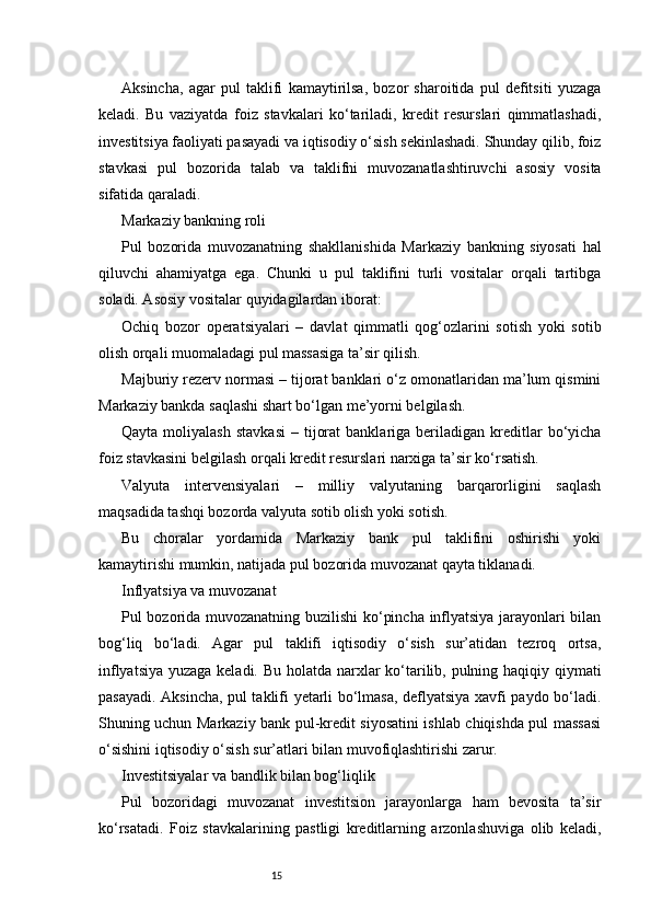 15Aksincha,   agar   pul   taklifi   kamaytirilsa,   bozor   sharoitida   pul   defitsiti   yuzaga
keladi.   Bu   vaziyatda   foiz   stavkalari   ko‘tariladi,   kredit   resurslari   qimmatlashadi,
investitsiya faoliyati pasayadi va iqtisodiy o‘sish sekinlashadi. Shunday qilib, foiz
stavkasi   pul   bozorida   talab   va   taklifni   muvozanatlashtiruvchi   asosiy   vosita
sifatida qaraladi.
Markaziy bankning roli
Pul   bozorida   muvozanatning   shakllanishida   Markaziy   bankning   siyosati   hal
qiluvchi   ahamiyatga   ega.   Chunki   u   pul   taklifini   turli   vositalar   orqali   tartibga
soladi. Asosiy vositalar quyidagilardan iborat:
Ochiq   bozor   operatsiyalari   –   davlat   qimmatli   qog‘ozlarini   sotish   yoki   sotib
olish orqali muomaladagi pul massasiga ta’sir qilish.
Majburiy rezerv normasi – tijorat banklari o‘z omonatlaridan ma’lum qismini
Markaziy bankda saqlashi shart bo‘lgan me’yorni belgilash.
Qayta  moliyalash   stavkasi   –  tijorat  banklariga  beriladigan  kreditlar  bo‘yicha
foiz stavkasini belgilash orqali kredit resurslari narxiga ta’sir ko‘rsatish.
Valyuta   intervensiyalari   –   milliy   valyutaning   barqarorligini   saqlash
maqsadida tashqi bozorda valyuta sotib olish yoki sotish.
Bu   choralar   yordamida   Markaziy   bank   pul   taklifini   oshirishi   yoki
kamaytirishi mumkin, natijada pul bozorida muvozanat qayta tiklanadi.
Inflyatsiya va muvozanat
Pul bozorida muvozanatning buzilishi ko‘pincha inflyatsiya jarayonlari bilan
bog‘liq   bo‘ladi.   Agar   pul   taklifi   iqtisodiy   o‘sish   sur’atidan   tezroq   ortsa,
inflyatsiya yuzaga keladi. Bu holatda narxlar ko‘tarilib, pulning haqiqiy qiymati
pasayadi. Aksincha, pul taklifi yetarli bo‘lmasa, deflyatsiya xavfi paydo bo‘ladi.
Shuning uchun Markaziy bank pul-kredit siyosatini ishlab chiqishda pul massasi
o‘sishini iqtisodiy o‘sish sur’atlari bilan muvofiqlashtirishi zarur.
Investitsiyalar va bandlik bilan bog‘liqlik
Pul   bozoridagi   muvozanat   investitsion   jarayonlarga   ham   bevosita   ta’sir
ko‘rsatadi.   Foiz   stavkalarining   pastligi   kreditlarning   arzonlashuviga   olib   keladi, 
