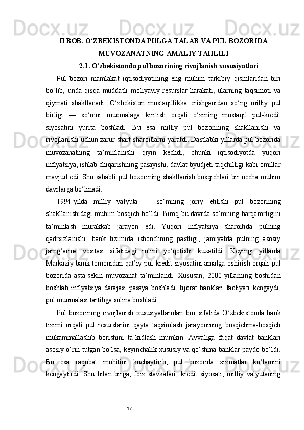 17II BOB. O‘ZBEKISTONDA PULGA TALAB VA PUL BOZORIDA
MUVOZANATNING AMALIY TAHLILI
2.1. O‘zbekistonda pul bozorining rivojlanish xususiyatlari
Pul   bozori   mamlakat   iqtisodiyotining   eng   muhim   tarkibiy   qismlaridan   biri
bo‘lib,   unda   qisqa   muddatli   moliyaviy   resurslar   harakati,   ularning   taqsimoti   va
qiymati   shakllanadi.   O‘zbekiston   mustaqillikka   erishganidan   so‘ng   milliy   pul
birligi   —   so‘mni   muomalaga   kiritish   orqali   o‘zining   mustaqil   pul-kredit
siyosatini   yurita   boshladi.   Bu   esa   milliy   pul   bozorining   shakllanishi   va
rivojlanishi uchun zarur shart-sharoitlarni yaratdi. Dastlabki yillarda pul bozorida
muvozanatning   ta’minlanishi   qiyin   kechdi,   chunki   iqtisodiyotda   yuqori
inflyatsiya, ishlab chiqarishning pasayishi, davlat byudjeti taqchilligi kabi omillar
mavjud edi. Shu sababli pul bozorining shakllanish bosqichlari bir necha muhim
davrlarga bo‘linadi.
1994-yilda   milliy   valyuta   —   so‘mning   joriy   etilishi   pul   bozorining
shakllanishidagi muhim bosqich bo‘ldi. Biroq bu davrda so‘mning barqarorligini
ta’minlash   murakkab   jarayon   edi.   Yuqori   inflyatsiya   sharoitida   pulning
qadrsizlanishi,   bank   tizimida   ishonchning   pastligi,   jamiyatda   pulning   asosiy
jamg‘arma   vositasi   sifatidagi   rolini   yo‘qotishi   kuzatildi.   Keyingi   yillarda
Markaziy bank tomonidan qat’iy pul-kredit siyosatini  amalga oshirish orqali pul
bozorida   asta-sekin   muvozanat   ta’minlandi.   Xususan,   2000-yillarning   boshidan
boshlab   inflyatsiya   darajasi   pasaya   boshladi,   tijorat   banklari   faoliyati   kengaydi,
pul muomalasi tartibga solina boshladi.
Pul   bozorining   rivojlanish   xususiyatlaridan   biri   sifatida   O‘zbekistonda   bank
tizimi   orqali   pul   resurslarini   qayta   taqsimlash   jarayonining   bosqichma-bosqich
mukammallashib   borishini   ta’kidlash   mumkin.   Avvaliga   faqat   davlat   banklari
asosiy o‘rin tutgan bo‘lsa, keyinchalik xususiy va qo‘shma banklar paydo bo‘ldi.
Bu   esa   raqobat   muhitini   kuchaytirib,   pul   bozorida   xizmatlar   ko‘lamini
kengaytirdi.   Shu   bilan   birga,   foiz   stavkalari,   kredit   siyosati,   milliy   valyutaning 