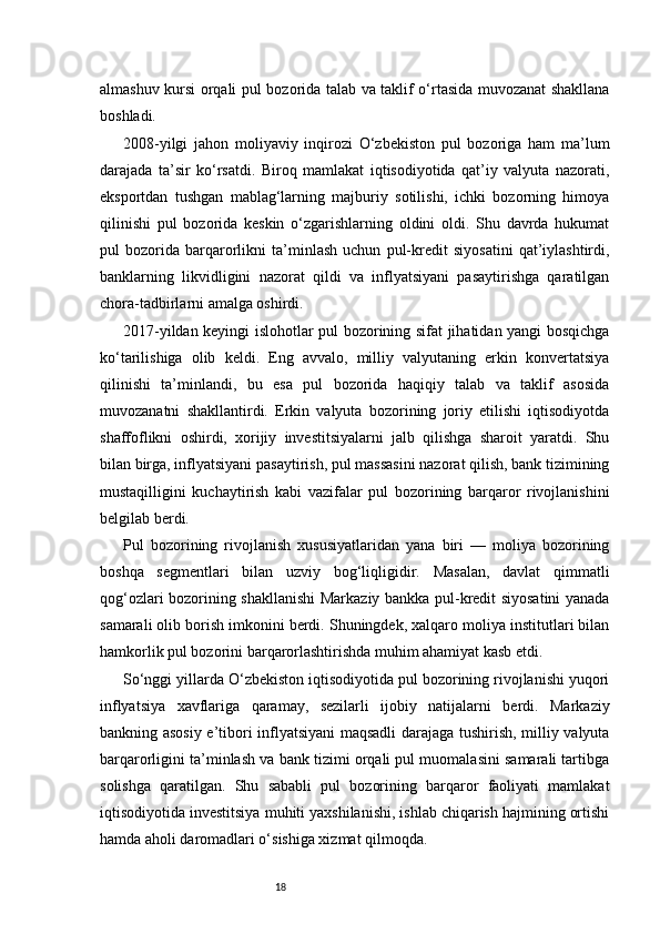 18almashuv kursi orqali pul bozorida talab va taklif o‘rtasida muvozanat shakllana
boshladi.
2008-yilgi   jahon   moliyaviy   inqirozi   O‘zbekiston   pul   bozoriga   ham   ma’lum
darajada   ta’sir   ko‘rsatdi.   Biroq   mamlakat   iqtisodiyotida   qat’iy   valyuta   nazorati,
eksportdan   tushgan   mablag‘larning   majburiy   sotilishi,   ichki   bozorning   himoya
qilinishi   pul   bozorida   keskin   o‘zgarishlarning   oldini   oldi.   Shu   davrda   hukumat
pul   bozorida   barqarorlikni   ta’minlash   uchun   pul-kredit   siyosatini   qat’iylashtirdi,
banklarning   likvidligini   nazorat   qildi   va   inflyatsiyani   pasaytirishga   qaratilgan
chora-tadbirlarni amalga oshirdi.
2017-yildan keyingi islohotlar pul bozorining sifat jihatidan yangi bosqichga
ko‘tarilishiga   olib   keldi.   Eng   avvalo,   milliy   valyutaning   erkin   konvertatsiya
qilinishi   ta’minlandi,   bu   esa   pul   bozorida   haqiqiy   talab   va   taklif   asosida
muvozanatni   shakllantirdi.   Erkin   valyuta   bozorining   joriy   etilishi   iqtisodiyotda
shaffoflikni   oshirdi,   xorijiy   investitsiyalarni   jalb   qilishga   sharoit   yaratdi.   Shu
bilan birga, inflyatsiyani pasaytirish, pul massasini nazorat qilish, bank tizimining
mustaqilligini   kuchaytirish   kabi   vazifalar   pul   bozorining   barqaror   rivojlanishini
belgilab berdi.
Pul   bozorining   rivojlanish   xususiyatlaridan   yana   biri   —   moliya   bozorining
boshqa   segmentlari   bilan   uzviy   bog‘liqligidir.   Masalan,   davlat   qimmatli
qog‘ozlari bozorining shakllanishi Markaziy bankka pul-kredit siyosatini yanada
samarali olib borish imkonini berdi. Shuningdek, xalqaro moliya institutlari bilan
hamkorlik pul bozorini barqarorlashtirishda muhim ahamiyat kasb etdi.
So‘nggi yillarda O‘zbekiston iqtisodiyotida pul bozorining rivojlanishi yuqori
inflyatsiya   xavflariga   qaramay,   sezilarli   ijobiy   natijalarni   berdi.   Markaziy
bankning asosiy e’tibori inflyatsiyani maqsadli darajaga tushirish, milliy valyuta
barqarorligini ta’minlash va bank tizimi orqali pul muomalasini samarali tartibga
solishga   qaratilgan.   Shu   sababli   pul   bozorining   barqaror   faoliyati   mamlakat
iqtisodiyotida investitsiya muhiti yaxshilanishi, ishlab chiqarish hajmining ortishi
hamda aholi daromadlari o‘sishiga xizmat qilmoqda. 