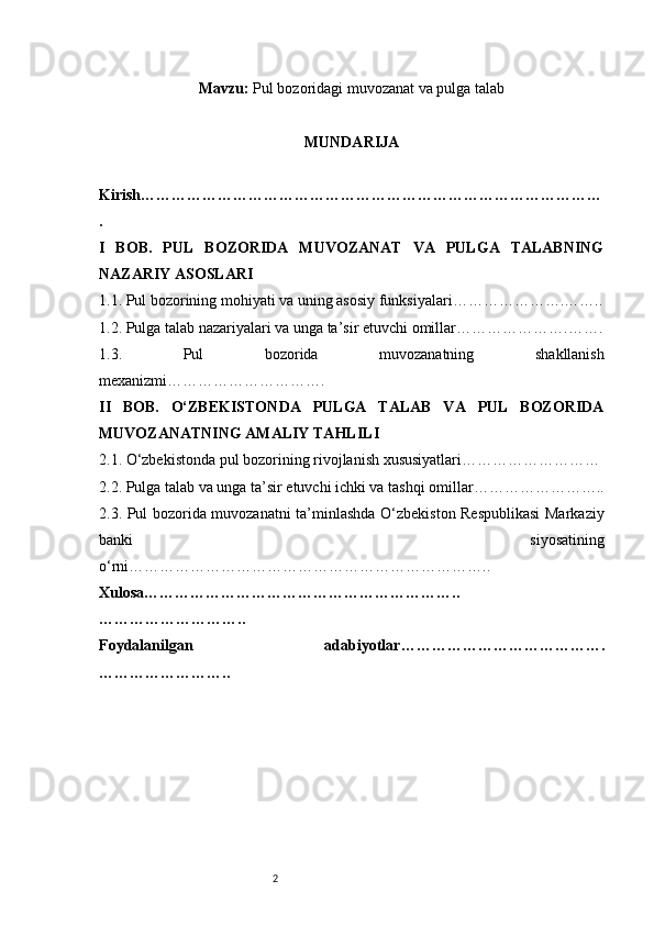 2Mavzu:  Pul bozoridagi muvozanat va pulga talab
MUNDARIJA
Kirish ………………………………………………………………………………
.
I   BOB.   PUL   BOZORIDA   MUVOZANAT   VA   PULGA   TALABNING
NAZARIY ASOSLARI
1.1. Pul bozorining mohiyati va uning asosiy funksiyalari ………………….……..
1.2. Pulga talab nazariyalari va unga ta’sir etuvchi omillar ………………….…….
1.3.   Pul   bozorida   muvozanatning   shakllanish
mexanizmi ………………………….
II   BOB.   O‘ZBEKISTONDA   PULGA   TALAB   VA   PUL   BOZORIDA
MUVOZANATNING AMALIY TAHLILI
2.1. O‘zbekistonda pul bozorining rivojlanish xususiyatlari ………………………
2.2. Pulga talab va unga ta’sir etuvchi ichki va tashqi omillar ……………………..
2.3. Pul bozorida muvozanatni ta’minlashda O‘zbekiston Respublikasi  Markaziy
banki   siyosatining
o‘rni ……………………………………………………………..
Xulosa ……………………………………………………..
………………………..
Foydalanilgan   adabiyotlar ………………………………….
…………………….. 