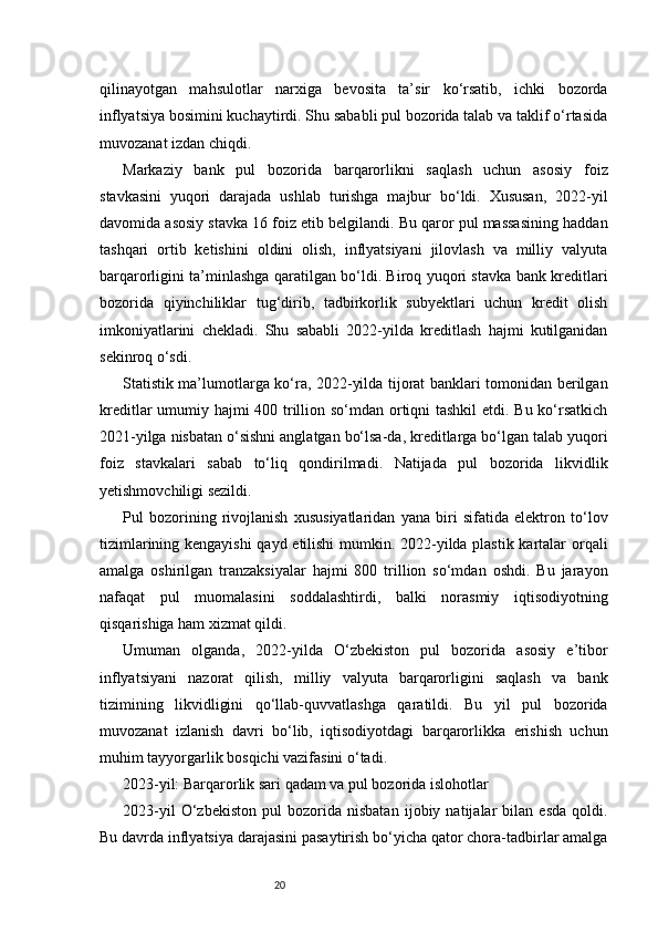 20qilinayotgan   mahsulotlar   narxiga   bevosita   ta’sir   ko‘rsatib,   ichki   bozorda
inflyatsiya bosimini kuchaytirdi. Shu sababli pul bozorida talab va taklif o‘rtasida
muvozanat izdan chiqdi.
Markaziy   bank   pul   bozorida   barqarorlikni   saqlash   uchun   asosiy   foiz
stavkasini   yuqori   darajada   ushlab   turishga   majbur   bo‘ldi.   Xususan,   2022-yil
davomida asosiy stavka 16 foiz etib belgilandi. Bu qaror pul massasining haddan
tashqari   ortib   ketishini   oldini   olish,   inflyatsiyani   jilovlash   va   milliy   valyuta
barqarorligini ta’minlashga qaratilgan bo‘ldi. Biroq yuqori stavka bank kreditlari
bozorida   qiyinchiliklar   tug‘dirib,   tadbirkorlik   subyektlari   uchun   kredit   olish
imkoniyatlarini   chekladi.   Shu   sababli   2022-yilda   kreditlash   hajmi   kutilganidan
sekinroq o‘sdi.
Statistik ma’lumotlarga ko‘ra, 2022-yilda tijorat banklari tomonidan berilgan
kreditlar  umumiy hajmi 400 trillion so‘mdan ortiqni  tashkil  etdi. Bu ko‘rsatkich
2021-yilga nisbatan o‘sishni anglatgan bo‘lsa-da, kreditlarga bo‘lgan talab yuqori
foiz   stavkalari   sabab   to‘liq   qondirilmadi.   Natijada   pul   bozorida   likvidlik
yetishmovchiligi sezildi.
Pul   bozorining   rivojlanish   xususiyatlaridan   yana   biri   sifatida   elektron   to‘lov
tizimlarining kengayishi qayd etilishi  mumkin. 2022-yilda plastik kartalar orqali
amalga   oshirilgan   tranzaksiyalar   hajmi   800   trillion   so‘mdan   oshdi.   Bu   jarayon
nafaqat   pul   muomalasini   soddalashtirdi,   balki   norasmiy   iqtisodiyotning
qisqarishiga ham xizmat qildi.
Umuman   olganda,   2022-yilda   O‘zbekiston   pul   bozorida   asosiy   e’tibor
inflyatsiyani   nazorat   qilish,   milliy   valyuta   barqarorligini   saqlash   va   bank
tizimining   likvidligini   qo‘llab-quvvatlashga   qaratildi.   Bu   yil   pul   bozorida
muvozanat   izlanish   davri   bo‘lib,   iqtisodiyotdagi   barqarorlikka   erishish   uchun
muhim tayyorgarlik bosqichi vazifasini o‘tadi.
2023-yil: Barqarorlik sari qadam va pul bozorida islohotlar
2023-yil   O‘zbekiston   pul   bozorida   nisbatan   ijobiy   natijalar   bilan   esda   qoldi.
Bu davrda inflyatsiya darajasini pasaytirish bo‘yicha qator chora-tadbirlar amalga 