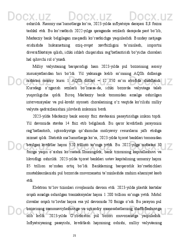 21oshirildi. Rasmiy ma’lumotlarga ko‘ra, 2023-yilda inflyatsiya darajasi  8,8 foizni
tashkil   etdi.   Bu   ko‘rsatkich   2022-yilga   qaraganda   sezilarli   darajada   past   bo‘lib,
Markaziy   bank   belgilagan   maqsadli   ko‘rsatkichga   yaqinlashdi.   Bunday   natijaga
erishishda   hukumatning   oziq-ovqat   xavfsizligini   ta’minlash,   importni
diversifikatsiya qilish, ichki ishlab chiqarishni rag‘batlantirish bo‘yicha choralari
hal qiluvchi rol o‘ynadi.
Milliy   valyutaning   barqarorligi   ham   2023-yilda   pul   bozorining   asosiy
xususiyatlaridan   biri   bo‘ldi.   Yil   yakuniga   kelib   so‘mning   AQSh   dollariga
nisbatan   rasmiy   kursi   1   AQSh   dollari   =   12   150   so‘m   atrofida   shakllandi.
Kursdagi   o‘zgarish   sezilarli   bo‘lmasa-da,   ichki   bozorda   valyutaga   talab
yuqoriligicha   qoldi.   Biroq   Markaziy   bank   tomonidan   amalga   oshirilgan
intervensiyalar   va   pul-kredit   siyosati   choralarining   o‘z   vaqtida   ko‘rilishi   milliy
valyuta qadrsizlanishini jilovlash imkonini berdi.
2023-yilda   Markaziy   bank   asosiy   foiz   stavkasini   pasaytirishga   imkon   topdi.
Yil   davomida   stavka   14   foiz   etib   belgilandi.   Bu   qaror   kreditlash   jarayonini
rag‘batlantirib,   iqtisodiyotga   qo‘shimcha   moliyaviy   resurslarni   jalb   etishga
xizmat qildi. Statistik ma’lumotlarga ko‘ra, 2023-yilda tijorat banklari tomonidan
berilgan   kreditlar   hajmi   520   trillion   so‘mga   yetdi.   Bu   2022-yilga   nisbatan   30
foizga   yaqin   o‘sishni   ko‘rsatadi.Shuningdek,   bank   tizimining   kapitallashuvi   va
likvidligi   oshirildi.   2023-yilda   tijorat   banklari   ustav   kapitalining   umumiy   hajmi
85   trillion   so‘mdan   ortiq   bo‘ldi.   Banklarning   barqarorlik   ko‘rsatkichlari
mustahkamlanishi pul bozorida muvozanatni ta’minlashda muhim ahamiyat kasb
etdi.
Elektron   to‘lov   tizimlari   rivojlanishi   davom   etdi.   2023-yilda   plastik   kartalar
orqali amalga oshirilgan tranzaksiyalar  hajmi 1 200 trillion so‘mga yetdi. Mobil
ilovalar   orqali  to‘lovlar   hajmi  esa  yil   davomida 70  foizga  o‘sdi.  Bu  jarayon  pul
bozorining   zamonaviylashuviga   va   iqtisodiy   munosabatlarning   shaffoflashuviga
olib   keldi.   2023-yilda   O‘zbekiston   pul   bozori   muvozanatga   yaqinlashdi.
Inflyatsiyaning   pasayishi,   kreditlash   hajmining   oshishi,   milliy   valyutaning 