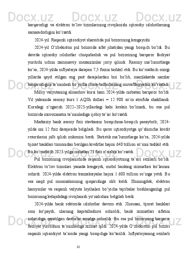 22barqarorligi   va   elektron   to‘lov   tizimlarining   rivojlanishi   iqtisodiy   islohotlarning
samaradorligini ko‘rsatdi
2024-yil: Raqamli iqtisodiyot sharoitida pul bozorining kengayishi
2024-yil   O‘zbekiston   pul   bozorida   sifat   jihatidan   yangi   bosqich   bo‘ldi.   Bu
davrda   iqtisodiy   islohotlar   chuqurlashdi   va   pul   bozorining   barqaror   faoliyat
yuritishi   uchun   zamonaviy   mexanizmlar   joriy   qilindi.   Rasmiy   ma’lumotlarga
ko‘ra, 2024-yilda inflyatsiya darajasi 7,5 foizni tashkil etdi. Bu ko‘rsatkich oxirgi
yillarda   qayd   etilgan   eng   past   darajalardan   biri   bo‘lib,   mamlakatda   narxlar
barqarorligini ta’minlash bo‘yicha chora-tadbirlarning muvaffaqiyatini ko‘rsatadi.
Milliy  valyutaning   almashuv   kursi   ham   2024-yilda  nisbatan   barqaror   bo‘ldi.
Yil   yakunida   rasmiy   kurs   1   AQSh   dollari   =   12   900   so‘m   atrofida   shakllandi.
Kursdagi   o‘zgarish   2022–2023-yillardagi   kabi   keskin   bo‘lmadi,   bu   esa   pul
bozorida muvozanatni ta’minlashga ijobiy ta’sir ko‘rsatdi.
Markaziy   bank   asosiy   foiz   stavkasini   bosqichma-bosqich   pasaytirib,   2024-
yilda   uni   12   foiz   darajasida   belgiladi.   Bu   qaror   iqtisodiyotga   qo‘shimcha   kredit
resurslarini   jalb  qilish   imkonini   berdi.  Statistik  ma’lumotlarga   ko‘ra,  2024-yilda
tijorat banklari tomonidan berilgan kreditlar hajmi 640 trillion so‘mni tashkil etdi.
Bu ko‘rsatkich 2023-yilga nisbatan 23 foiz o‘sishni ko‘rsatdi.
Pul   bozorining   rivojlanishida   raqamli   iqtisodiyotning   ta’siri   sezilarli   bo‘ldi.
Elektron   to‘lov   tizimlari   yanada   kengaydi,   mobil   banking   xizmatlari   ko‘lamini
oshirdi. 2024-yilda elektron tranzaksiyalar hajmi 1 600 trillion so‘mga yetdi. Bu
esa   naqd   pul   muomalasining   qisqarishiga   olib   keldi.   Shuningdek,   elektron
hamyonlar   va   raqamli   valyuta   loyihalari   bo‘yicha   tajribalar   boshlanganligi   pul
bozorining kelajakdagi rivojlanish yo‘nalishini belgilab berdi.
2024-yilda   bank   sektorida   islohotlar   davom   etdi.   Xususan,   tijorat   banklari
soni   ko‘paydi,   ularning   kapitallashuvi   oshirildi,   bank   xizmatlari   sifatini
oshirishga   qaratilgan   dasturlar   amalga   oshirildi.   Bu   esa   pul   bozorining   barqaror
faoliyat yuritishini ta’minlashga xizmat qildi. 2024-yilda O‘zbekiston pul bozori
raqamli   iqtisodiyot   ta’sirida   yangi   bosqichga   ko‘tarildi.   Inflyatsiyaning   sezilarli 