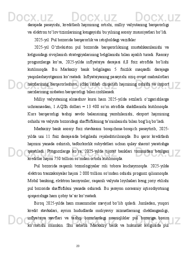 23darajada   pasayishi,   kreditlash   hajmining   ortishi,   milliy   valyutaning   barqarorligi
va elektron to‘lov tizimlarining kengayishi bu yilning asosiy xususiyatlari bo‘ldi.
2025-yil: Pul bozorida barqarorlik va istiqboldagi vazifalar
2025-yil   O‘zbekiston   pul   bozorida   barqarorlikning   mustahkamlanishi   va
kelgusidagi rivojlanish strategiyalarining belgilanishi bilan ajralib turadi. Rasmiy
prognozlarga   ko‘ra,   2025-yilda   inflyatsiya   darajasi   6,8   foiz   atrofida   bo‘lishi
kutilmoqda.   Bu   Markaziy   bank   belgilagan   5   foizlik   maqsadli   darajaga
yaqinlashayotganini ko‘rsatadi. Inflyatsiyaning pasayishi oziq-ovqat mahsulotlari
narxlarining   barqarorlashuvi,   ichki   ishlab   chiqarish   hajmining  oshishi   va  import
narxlarining nisbatan barqarorligi bilan izohlanadi.
Milliy   valyutaning   almashuv   kursi   ham   2025-yilda   sezilarli   o‘zgarishlarga
uchramasdan,   1   AQSh   dollari   =   13   400   so‘m   atrofida   shakllanishi   kutilmoqda.
Kurs   barqarorligi   tashqi   savdo   balansining   yaxshilanishi,   eksport   hajmining
oshishi va valyuta bozoridagi shaffoflikning ta’minlanishi bilan bog‘liq bo‘ladi.
Markaziy   bank   asosiy   foiz   stavkasini   bosqichma-bosqich   pasaytirib,   2025-
yilda   uni   11   foiz   darajasida   belgilashi   rejalashtirilmoqda.   Bu   qaror   kreditlash
hajmini   yanada   oshirish,   tadbirkorlik   subyektlari   uchun   qulay  sharoit   yaratishga
qaratiladi.   Prognozlarga   ko‘ra,   2025-yilda   tijorat   banklari   tomonidan   berilgan
kreditlar hajmi 750 trillion so‘mdan ortishi kutilmoqda.
Pul   bozorida   raqamli   texnologiyalar   roli   tobora   kuchaymoqda.   2025-yilda
elektron tranzaksiyalar hajmi 2 000 trillion so‘mdan oshishi prognoz qilinmoqda.
Mobil banking, elektron hamyonlar, raqamli valyuta loyihalari keng joriy etilishi
pul   bozorida   shaffoflikni   yanada   oshiradi.   Bu   jarayon   norasmiy   iqtisodiyotning
qisqarishiga ham ijobiy ta’sir ko‘rsatadi.
Biroq   2025-yilda   ham   muammolar   mavjud   bo‘lib   qoladi.   Jumladan,   yuqori
kredit   stavkalari,   ayrim   hududlarda   moliyaviy   xizmatlarning   cheklanganligi,
inflyatsiya   xavflari   va   tashqi   bozorlardagi   noaniqliklar   pul   bozoriga   bosim
ko‘rsatishi   mumkin.   Shu   sababli   Markaziy   bank   va   hukumat   kelgusida   pul 