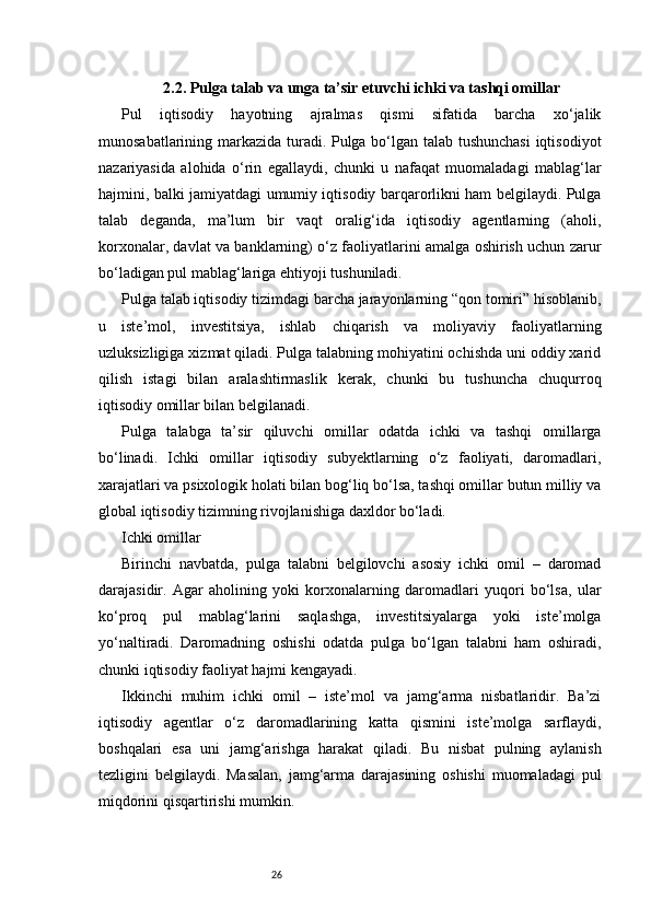 262.2. Pulga talab va unga ta’sir etuvchi ichki va tashqi omillar
Pul   iqtisodiy   hayotning   ajralmas   qismi   sifatida   barcha   xo‘jalik
munosabatlarining markazida turadi. Pulga bo‘lgan talab tushunchasi  iqtisodiyot
nazariyasida   alohida   o‘rin   egallaydi,   chunki   u   nafaqat   muomaladagi   mablag‘lar
hajmini, balki jamiyatdagi umumiy iqtisodiy barqarorlikni ham belgilaydi. Pulga
talab   deganda,   ma’lum   bir   vaqt   oralig‘ida   iqtisodiy   agentlarning   (aholi,
korxonalar, davlat va banklarning) o‘z faoliyatlarini amalga oshirish uchun zarur
bo‘ladigan pul mablag‘lariga ehtiyoji tushuniladi.
Pulga talab iqtisodiy tizimdagi barcha jarayonlarning “qon tomiri” hisoblanib,
u   iste’mol,   investitsiya,   ishlab   chiqarish   va   moliyaviy   faoliyatlarning
uzluksizligiga xizmat qiladi. Pulga talabning mohiyatini ochishda uni oddiy xarid
qilish   istagi   bilan   aralashtirmaslik   kerak,   chunki   bu   tushuncha   chuqurroq
iqtisodiy omillar bilan belgilanadi.
Pulga   talabga   ta’sir   qiluvchi   omillar   odatda   ichki   va   tashqi   omillarga
bo‘linadi.   Ichki   omillar   iqtisodiy   subyektlarning   o‘z   faoliyati,   daromadlari,
xarajatlari va psixologik holati bilan bog‘liq bo‘lsa, tashqi omillar butun milliy va
global iqtisodiy tizimning rivojlanishiga daxldor bo‘ladi.
Ichki omillar
Birinchi   navbatda,   pulga   talabni   belgilovchi   asosiy   ichki   omil   –   daromad
darajasidir.   Agar   aholining   yoki   korxonalarning   daromadlari   yuqori   bo‘lsa,   ular
ko‘proq   pul   mablag‘larini   saqlashga,   investitsiyalarga   yoki   iste’molga
yo‘naltiradi.   Daromadning   oshishi   odatda   pulga   bo‘lgan   talabni   ham   oshiradi,
chunki iqtisodiy faoliyat hajmi kengayadi.
Ikkinchi   muhim   ichki   omil   –   iste’mol   va   jamg‘arma   nisbatlaridir.   Ba’zi
iqtisodiy   agentlar   o‘z   daromadlarining   katta   qismini   iste’molga   sarflaydi,
boshqalari   esa   uni   jamg‘arishga   harakat   qiladi.   Bu   nisbat   pulning   aylanish
tezligini   belgilaydi.   Masalan,   jamg‘arma   darajasining   oshishi   muomaladagi   pul
miqdorini qisqartirishi mumkin. 