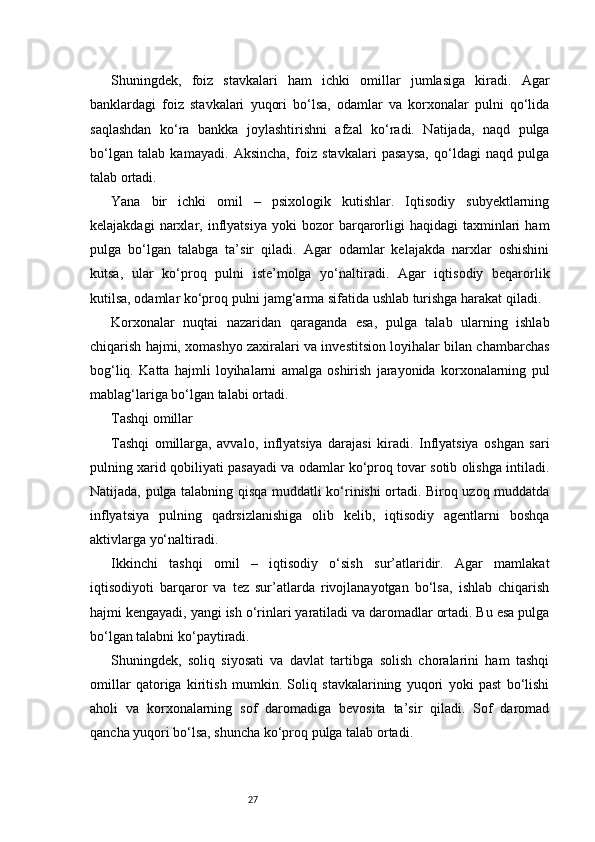 27Shuningdek,   foiz   stavkalari   ham   ichki   omillar   jumlasiga   kiradi.   Agar
banklardagi   foiz   stavkalari   yuqori   bo‘lsa,   odamlar   va   korxonalar   pulni   qo‘lida
saqlashdan   ko‘ra   bankka   joylashtirishni   afzal   ko‘radi.   Natijada,   naqd   pulga
bo‘lgan   talab   kamayadi.   Aksincha,   foiz   stavkalari   pasaysa,   qo‘ldagi   naqd   pulga
talab ortadi.
Yana   bir   ichki   omil   –   psixologik   kutishlar.   Iqtisodiy   subyektlarning
kelajakdagi   narxlar,   inflyatsiya   yoki   bozor   barqarorligi   haqidagi   taxminlari   ham
pulga   bo‘lgan   talabga   ta’sir   qiladi.   Agar   odamlar   kelajakda   narxlar   oshishini
kutsa,   ular   ko‘proq   pulni   iste’molga   yo‘naltiradi.   Agar   iqtisodiy   beqarorlik
kutilsa, odamlar ko‘proq pulni jamg‘arma sifatida ushlab turishga harakat qiladi.
Korxonalar   nuqtai   nazaridan   qaraganda   esa,   pulga   talab   ularning   ishlab
chiqarish hajmi, xomashyo zaxiralari va investitsion loyihalar bilan chambarchas
bog‘liq.   Katta   hajmli   loyihalarni   amalga   oshirish   jarayonida   korxonalarning   pul
mablag‘lariga bo‘lgan talabi ortadi.
Tashqi omillar
Tashqi   omillarga,   avvalo,   inflyatsiya   darajasi   kiradi.   Inflyatsiya   oshgan   sari
pulning xarid qobiliyati pasayadi va odamlar ko‘proq tovar sotib olishga intiladi.
Natijada, pulga talabning qisqa muddatli ko‘rinishi ortadi. Biroq uzoq muddatda
inflyatsiya   pulning   qadrsizlanishiga   olib   kelib,   iqtisodiy   agentlarni   boshqa
aktivlarga yo‘naltiradi.
Ikkinchi   tashqi   omil   –   iqtisodiy   o‘sish   sur’atlaridir.   Agar   mamlakat
iqtisodiyoti   barqaror   va   tez   sur’atlarda   rivojlanayotgan   bo‘lsa,   ishlab   chiqarish
hajmi kengayadi, yangi ish o‘rinlari yaratiladi va daromadlar ortadi. Bu esa pulga
bo‘lgan talabni ko‘paytiradi.
Shuningdek,   soliq   siyosati   va   davlat   tartibga   solish   choralarini   ham   tashqi
omillar   qatoriga   kiritish   mumkin.   Soliq   stavkalarining   yuqori   yoki   past   bo‘lishi
aholi   va   korxonalarning   sof   daromadiga   bevosita   ta’sir   qiladi.   Sof   daromad
qancha yuqori bo‘lsa, shuncha ko‘proq pulga talab ortadi. 