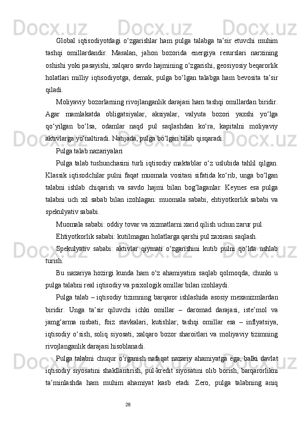 28Global   iqtisodiyotdagi   o‘zgarishlar   ham   pulga   talabga   ta’sir   etuvchi   muhim
tashqi   omillardandir.   Masalan,   jahon   bozorida   energiya   resurslari   narxining
oshishi yoki pasayishi, xalqaro savdo hajmining o‘zgarishi, geosiyosiy beqarorlik
holatlari   milliy   iqtisodiyotga,   demak,   pulga   bo‘lgan   talabga   ham   bevosita   ta’sir
qiladi.
Moliyaviy bozorlarning rivojlanganlik darajasi ham tashqi omillardan biridir.
Agar   mamlakatda   obligatsiyalar,   aksiyalar,   valyuta   bozori   yaxshi   yo‘lga
qo‘yilgan   bo‘lsa,   odamlar   naqd   pul   saqlashdan   ko‘ra,   kapitalni   moliyaviy
aktivlarga yo‘naltiradi. Natijada, pulga bo‘lgan talab qisqaradi.
Pulga talab nazariyalari
Pulga talab tushunchasini turli iqtisodiy maktablar o‘z uslubida tahlil qilgan.
Klassik   iqtisodchilar   pulni   faqat   muomala   vositasi   sifatida   ko‘rib,   unga   bo‘lgan
talabni   ishlab   chiqarish   va   savdo   hajmi   bilan   bog‘laganlar.   Keynes   esa   pulga
talabni   uch   xil   sabab   bilan   izohlagan:   muomala   sababi,   ehtiyotkorlik   sababi   va
spekulyativ sababi.
Muomala sababi: oddiy tovar va xizmatlarni xarid qilish uchun zarur pul.
Ehtiyotkorlik sababi: kutilmagan holatlarga qarshi pul zaxirasi saqlash.
Spekulyativ   sababi:   aktivlar   qiymati   o‘zgarishini   kutib   pulni   qo‘lda   ushlab
turish.
Bu   nazariya   hozirgi   kunda   ham   o‘z   ahamiyatini   saqlab   qolmoqda,   chunki   u
pulga talabni real iqtisodiy va psixologik omillar bilan izohlaydi.
Pulga talab – iqtisodiy tizimning barqaror ishlashida asosiy  mexanizmlardan
biridir.   Unga   ta’sir   qiluvchi   ichki   omillar   –   daromad   darajasi,   iste’mol   va
jamg‘arma   nisbati,   foiz   stavkalari,   kutishlar;   tashqi   omillar   esa   –   inflyatsiya,
iqtisodiy   o‘sish,   soliq   siyosati,   xalqaro   bozor   sharoitlari   va   moliyaviy   tizimning
rivojlanganlik darajasi hisoblanadi.
Pulga  talabni   chuqur   o‘rganish  nafaqat  nazariy  ahamiyatga   ega,  balki  davlat
iqtisodiy   siyosatini   shakllantirish,   pul-kredit   siyosatini   olib   borish,   barqarorlikni
ta’minlashda   ham   muhim   ahamiyat   kasb   etadi.   Zero,   pulga   talabning   aniq 