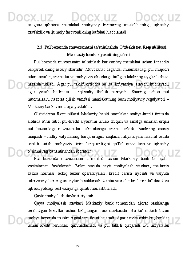 29prognoz   qilinishi   mamlakat   moliyaviy   tizimining   mustahkamligi,   iqtisodiy
xavfsizlik va ijtimoiy farovonlikning kafolati hisoblanadi.
2.3. Pul bozorida muvozanatni ta’minlashda O‘zbekiston Respublikasi
Markaziy banki siyosatining o‘rni
Pul   bozorida   muvozanatni   ta’minlash   har   qanday   mamlakat   uchun   iqtisodiy
barqarorlikning   asosiy   shartidir.   Muvozanat   deganda,   muomaladagi   pul   miqdori
bilan tovarlar, xizmatlar va moliyaviy aktivlarga bo‘lgan talabning uyg‘unlashuvi
nazarda tutiladi. Agar  pul  taklifi  ortiqcha  bo‘lsa,  inflyatsiya  jarayoni  kuchayadi,
agar   yetarli   bo‘lmasa   –   iqtisodiy   faollik   pasayadi.   Shuning   uchun   pul
muomalasini  nazorat  qilish  vazifasi   mamlakatning  bosh  moliyaviy  regulyatori   –
Markaziy bank zimmasiga yuklatiladi.
O‘zbekiston   Respublikasi   Markaziy   banki   mamlakat   moliya-kredit   tizimida
alohida o‘rin tutib, pul-kredit  siyosatini  ishlab chiqish  va amalga oshirish  orqali
pul   bozoridagi   muvozanatni   ta’minlashga   xizmat   qiladi.   Bankning   asosiy
maqsadi   –  milliy   valyutaning  barqarorligini   saqlash,   inflyatsiyani   nazorat   ostida
ushlab   turish,   moliyaviy   tizim   barqarorligini   qo‘llab-quvvatlash   va   iqtisodiy
o‘sishni rag‘batlantirishdan iboratdir.
Pul   bozorida   muvozanatni   ta’minlash   uchun   Markaziy   bank   bir   qator
vositalardan   foydalanadi.   Bular   orasida   qayta   moliyalash   stavkasi,   majburiy
zaxira   normasi,   ochiq   bozor   operatsiyalari,   kredit   berish   siyosati   va   valyuta
intervensiyalari eng asosiylari hisoblanadi. Ushbu vositalar bir-birini to‘ldiradi va
iqtisodiyotdagi real vaziyatga qarab moslashtiriladi.
Qayta moliyalash stavkasi siyosati
Qayta   moliyalash   stavkasi   Markaziy   bank   tomonidan   tijorat   banklariga
beriladigan   kreditlar   uchun   belgilangan   foiz   stavkasidir.   Bu   ko‘rsatkich   butun
moliya bozorida muhim signal vazifasini bajaradi. Agar stavka oshirilsa, banklar
uchun   kredit   resurslari   qimmatlashadi   va   pul   taklifi   qisqaradi.   Bu   inflyatsion 