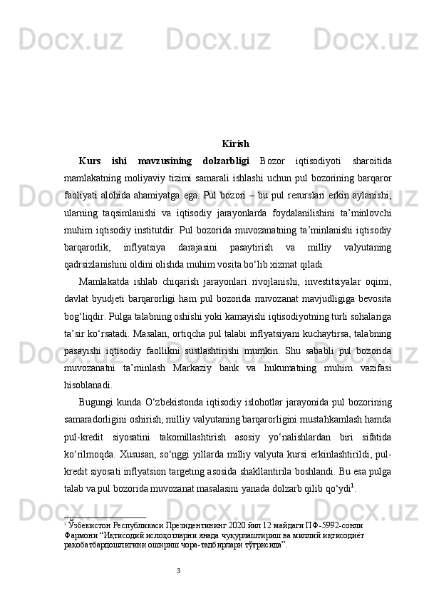 3 Kirish
Kurs   ishi   mavzusining   dolzarbligi   Bozor   iqtisodiyoti   sharoitida
mamlakatning  moliyaviy  tizimi  samarali   ishlashi   uchun  pul   bozorining  barqaror
faoliyati   alohida   ahamiyatga   ega.   Pul   bozori   –   bu   pul   resurslari   erkin   aylanishi,
ularning   taqsimlanishi   va   iqtisodiy   jarayonlarda   foydalanilishini   ta’minlovchi
muhim   iqtisodiy   institutdir.   Pul   bozorida   muvozanatning   ta’minlanishi   iqtisodiy
barqarorlik,   inflyatsiya   darajasini   pasaytirish   va   milliy   valyutaning
qadrsizlanishini oldini olishda muhim vosita bo‘lib xizmat qiladi.
Mamlakatda   ishlab   chiqarish   jarayonlari   rivojlanishi,   investitsiyalar   oqimi,
davlat   byudjeti   barqarorligi   ham   pul   bozorida   muvozanat   mavjudligiga   bevosita
bog‘liqdir. Pulga talabning oshishi yoki kamayishi iqtisodiyotning turli sohalariga
ta’sir ko‘rsatadi. Masalan, ortiqcha pul talabi inflyatsiyani kuchaytirsa, talabning
pasayishi   iqtisodiy   faollikni   sustlashtirishi   mumkin.   Shu   sababli   pul   bozorida
muvozanatni   ta’minlash   Markaziy   bank   va   hukumatning   muhim   vazifasi
hisoblanadi.
Bugungi   kunda  O‘zbekistonda   iqtisodiy   islohotlar   jarayonida   pul   bozorining
samaradorligini oshirish, milliy valyutaning barqarorligini mustahkamlash hamda
pul-kredit   siyosatini   takomillashtirish   asosiy   yo‘nalishlardan   biri   sifatida
ko‘rilmoqda. Xususan,  so‘nggi   yillarda  milliy  valyuta  kursi  erkinlashtirildi,  pul-
kredit siyosati inflyatsion targeting asosida shakllantirila boshlandi. Bu esa pulga
talab va pul bozorida muvozanat masalasini yanada dolzarb qilib qo‘ydi 1
.
1
  Ўзбекистон Республикаси Президентининг 2020 йил 12 майдаги ПФ-5992-сонли 
Фармони “Иқтисодий ислоҳотларни янада чуқурлаштириш ва миллий иқтисодиёт 
рақобатбардошлигини ошириш чора-тадбирлари тўғрисида”. 