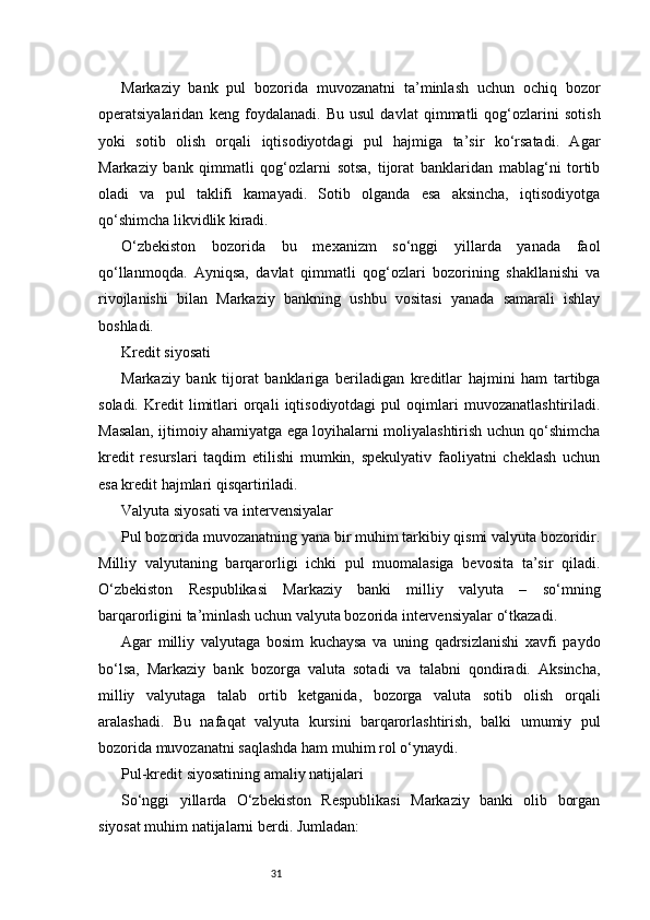 31Markaziy   bank   pul   bozorida   muvozanatni   ta’minlash   uchun   ochiq   bozor
operatsiyalaridan   keng   foydalanadi.   Bu   usul   davlat   qimmatli   qog‘ozlarini   sotish
yoki   sotib   olish   orqali   iqtisodiyotdagi   pul   hajmiga   ta’sir   ko‘rsatadi.   Agar
Markaziy   bank   qimmatli   qog‘ozlarni   sotsa,   tijorat   banklaridan   mablag‘ni   tortib
oladi   va   pul   taklifi   kamayadi.   Sotib   olganda   esa   aksincha,   iqtisodiyotga
qo‘shimcha likvidlik kiradi.
O‘zbekiston   bozorida   bu   mexanizm   so‘nggi   yillarda   yanada   faol
qo‘llanmoqda.   Ayniqsa,   davlat   qimmatli   qog‘ozlari   bozorining   shakllanishi   va
rivojlanishi   bilan   Markaziy   bankning   ushbu   vositasi   yanada   samarali   ishlay
boshladi.
Kredit siyosati
Markaziy   bank   tijorat   banklariga   beriladigan   kreditlar   hajmini   ham   tartibga
soladi.   Kredit   limitlari   orqali   iqtisodiyotdagi   pul   oqimlari   muvozanatlashtiriladi.
Masalan, ijtimoiy ahamiyatga ega loyihalarni moliyalashtirish uchun qo‘shimcha
kredit   resurslari   taqdim   etilishi   mumkin,   spekulyativ   faoliyatni   cheklash   uchun
esa kredit hajmlari qisqartiriladi.
Valyuta siyosati va intervensiyalar
Pul bozorida muvozanatning yana bir muhim tarkibiy qismi valyuta bozoridir.
Milliy   valyutaning   barqarorligi   ichki   pul   muomalasiga   bevosita   ta’sir   qiladi.
O‘zbekiston   Respublikasi   Markaziy   banki   milliy   valyuta   –   so‘mning
barqarorligini ta’minlash uchun valyuta bozorida intervensiyalar o‘tkazadi.
Agar   milliy   valyutaga   bosim   kuchaysa   va   uning   qadrsizlanishi   xavfi   paydo
bo‘lsa,   Markaziy   bank   bozorga   valuta   sotadi   va   talabni   qondiradi.   Aksincha,
milliy   valyutaga   talab   ortib   ketganida,   bozorga   valuta   sotib   olish   orqali
aralashadi.   Bu   nafaqat   valyuta   kursini   barqarorlashtirish,   balki   umumiy   pul
bozorida muvozanatni saqlashda ham muhim rol o‘ynaydi.
Pul-kredit siyosatining amaliy natijalari
So‘nggi   yillarda   O‘zbekiston   Respublikasi   Markaziy   banki   olib   borgan
siyosat muhim natijalarni berdi. Jumladan: 