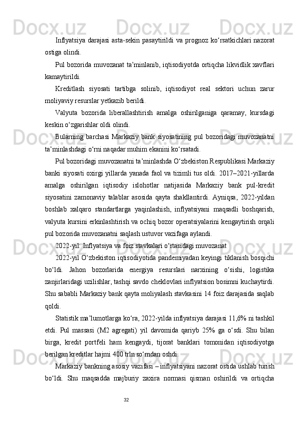 32Inflyatsiya  darajasi   asta-sekin  pasaytirildi   va  prognoz  ko‘rsatkichlari   nazorat
ostiga olindi.
Pul bozorida muvozanat ta’minlanib, iqtisodiyotda ortiqcha likvidlik xavflari
kamaytirildi.
Kreditlash   siyosati   tartibga   solinib,   iqtisodiyot   real   sektori   uchun   zarur
moliyaviy resurslar yetkazib berildi.
Valyuta   bozorida   liberallashtirish   amalga   oshirilganiga   qaramay,   kursdagi
keskin o‘zgarishlar oldi olindi.
Bularning   barchasi   Markaziy   bank   siyosatining   pul   bozoridagi   muvozanatni
ta’minlashdagi o‘rni naqadar muhim ekanini ko‘rsatadi.
Pul bozoridagi muvozanatni ta’minlashda O‘zbekiston Respublikasi Markaziy
banki siyosati  oxirgi yillarda yanada faol va tizimli tus oldi. 2017–2021-yillarda
amalga   oshirilgan   iqtisodiy   islohotlar   natijasida   Markaziy   bank   pul-kredit
siyosatini   zamonaviy   talablar   asosida   qayta   shakllantirdi.   Ayniqsa,   2022-yildan
boshlab   xalqaro   standartlarga   yaqinlashish,   inflyatsiyani   maqsadli   boshqarish,
valyuta kursini erkinlashtirish va ochiq bozor operatsiyalarini kengaytirish orqali
pul bozorida muvozanatni saqlash ustuvor vazifaga aylandi.
2022-yil: Inflyatsiya va foiz stavkalari o‘rtasidagi muvozanat
2022-yil O‘zbekiston iqtisodiyotida pandemiyadan keyingi tiklanish bosqichi
bo‘ldi.   Jahon   bozorlarida   energiya   resurslari   narxining   o‘sishi,   logistika
zanjirlaridagi uzilishlar, tashqi savdo cheklovlari inflyatsion bosimni kuchaytirdi.
Shu sababli Markaziy bank qayta moliyalash stavkasini 14 foiz darajasida saqlab
qoldi.
Statistik ma’lumotlarga ko‘ra, 2022-yilda inflyatsiya darajasi 11,6% ni tashkil
etdi.   Pul   massasi   (M2   agregati)   yil   davomida   qariyb   25%   ga   o‘sdi.   Shu   bilan
birga,   kredit   portfeli   ham   kengaydi,   tijorat   banklari   tomonidan   iqtisodiyotga
berilgan kreditlar hajmi 400 trln so‘mdan oshdi.
Markaziy bankning asosiy vazifasi – inflyatsiyani nazorat ostida ushlab turish
bo‘ldi.   Shu   maqsadda   majburiy   zaxira   normasi   qisman   oshirildi   va   ortiqcha 