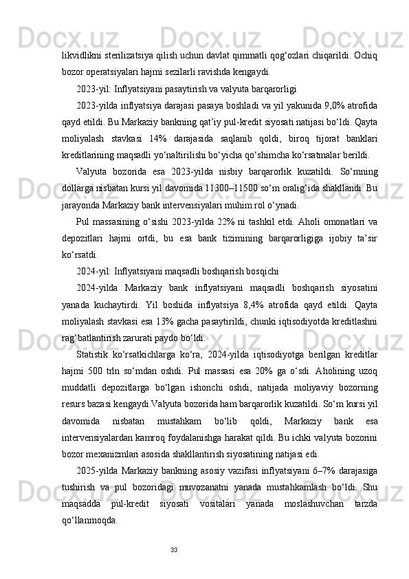 33likvidlikni sterilizatsiya qilish uchun davlat qimmatli qog‘ozlari chiqarildi. Ochiq
bozor operatsiyalari hajmi sezilarli ravishda kengaydi.
2023-yil: Inflyatsiyani pasaytirish va valyuta barqarorligi
2023-yilda inflyatsiya darajasi pasaya boshladi va yil yakunida 9,0% atrofida
qayd etildi. Bu Markaziy bankning qat’iy pul-kredit siyosati natijasi bo‘ldi. Qayta
moliyalash   stavkasi   14%   darajasida   saqlanib   qoldi,   biroq   tijorat   banklari
kreditlarining maqsadli yo‘naltirilishi bo‘yicha qo‘shimcha ko‘rsatmalar berildi.
Valyuta   bozorida   esa   2023-yilda   nisbiy   barqarorlik   kuzatildi.   So‘mning
dollarga nisbatan kursi yil davomida 11300–11500 so‘m oralig‘ida shakllandi. Bu
jarayonda Markaziy bank intervensiyalari muhim rol o‘ynadi.
Pul  massasining  o‘sishi  2023-yilda  22%  ni   tashkil   etdi. Aholi  omonatlari   va
depozitlari   hajmi   ortdi,   bu   esa   bank   tizimining   barqarorligiga   ijobiy   ta’sir
ko‘rsatdi.
2024-yil: Inflyatsiyani maqsadli boshqarish bosqichi
2024-yilda   Markaziy   bank   inflyatsiyani   maqsadli   boshqarish   siyosatini
yanada   kuchaytirdi.   Yil   boshida   inflyatsiya   8,4%   atrofida   qayd   etildi.   Qayta
moliyalash stavkasi esa 13% gacha pasaytirildi, chunki iqtisodiyotda kreditlashni
rag‘batlantirish zarurati paydo bo‘ldi.
Statistik   ko‘rsatkichlarga   ko‘ra,   2024-yilda   iqtisodiyotga   berilgan   kreditlar
hajmi   500   trln   so‘mdan   oshdi.   Pul   massasi   esa   20%   ga   o‘sdi.   Aholining   uzoq
muddatli   depozitlarga   bo‘lgan   ishonchi   oshdi,   natijada   moliyaviy   bozorning
resurs bazasi kengaydi.Valyuta bozorida ham barqarorlik kuzatildi. So‘m kursi yil
davomida   nisbatan   mustahkam   bo‘lib   qoldi,   Markaziy   bank   esa
intervensiyalardan kamroq foydalanishga harakat qildi. Bu ichki valyuta bozorini
bozor mexanizmlari asosida shakllantirish siyosatining natijasi edi.
2025-yilda  Markaziy  bankning asosiy  vazifasi   inflyatsiyani  6–7%   darajasiga
tushirish   va   pul   bozoridagi   muvozanatni   yanada   mustahkamlash   bo‘ldi.   Shu
maqsadda   pul-kredit   siyosati   vositalari   yanada   moslashuvchan   tarzda
qo‘llanmoqda. 