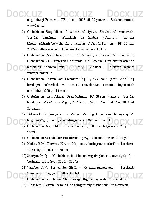 36to‘g‘risidagi   Farmon.   –   PF–14-son,   2023-yil   20-yanvar.   –   Elektron   manba:
www.lex.uz
2) O‘zbekiston   Respublikasi   Prezidenti   Mirziyoyev   Shavkat   Miromonovich.
Yoshlar   bandligini   ta’minlash   va   kasbga   yo‘naltirish   tizimini
takomillashtirish   bo‘yicha   chora-tadbirlar   to‘g‘risida   Farmon.   –   PF–60-son,
2022-yil 20-yanvar. – Elektron manba: www.prezident.uz
3) O‘zbekiston   Respublikasi   Prezidenti   Mirziyoyev   Shavkat   Miromonovich.
O‘zbekiston–2030 strategiyasi doirasida ishchi kuchining malakasini oshirish
masalalari   bo‘yicha   nutqi.   –   2024-yil   17-oktabr.   –   Elektron   manba:
www.prezident.uz
4) O‘zbekiston   Respublikasi   Prezidentining   PQ–4739-sonli   qarori.   Aholining
bandligini   ta’minlash   va   mehnat   resurslaridan   samarali   foydalanish
to‘g‘risida, 2020-yil 10-mart.
5) O‘zbekiston   Respublikasi   Prezidentining   PF–60-son   Farmoni.   Yoshlar
bandligini   oshirish   va   kasbga   yo‘naltirish   bo‘yicha   chora-tadbirlar,   2022-yil
20-yanvar.
6) “Aksiyadorlik   jamiyatlari   va   aksiyadorlarning   huquqlarini   himoya   qilish
to‘g‘risida”gi Qonun. Qabul qilingan sana: 1996-yil 26-aprel.
7) O‘zbekiston Respublikasi Prezidentining PQ–5000-sonli Qarori. 2021-yil 24-
fevral.
8) O‘zbekiston Respublikasi Prezidentining PQ–4720-sonli Qarori. 2015-yil.
9) Xodiev B.M., Karimov X.A. – “Korporativ boshqaruv asoslari”. – Toshkent:
“Iqtisodiyot”, 2021. – 276 bet.
10) Sharipov M.Q. – “O‘zbekiston fond bozorining rivojlanish tendensiyalari”. –
Toshkent: Iqtisodiyot, 2020. – 232 bet.
11) Vaxabov   A.V.,   Toshpulatov   Sh.X.   –   “Korxona   iqtisodiyoti”.   –   Toshkent:
“Fan va texnologiya”, 2020. – 316 bet.
12) O‘zbekiston Respublikasi Statistika agentligi rasmiy sayti: https://stat.uz
13) “Toshkent” Respublika fond birjasining rasmiy hisobotlari: https://uzse.uz 