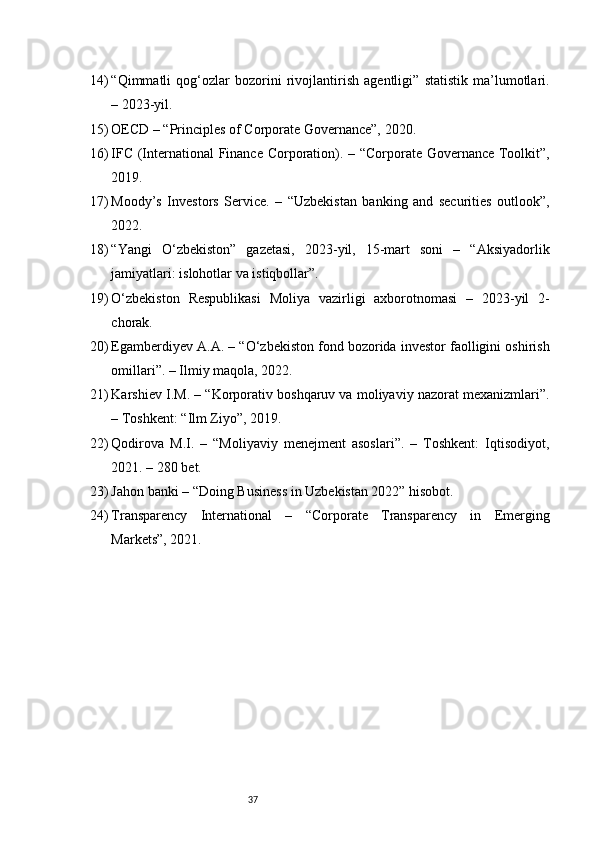 3714) “Qimmatli   qog‘ozlar   bozorini   rivojlantirish   agentligi”   statistik   ma’lumotlari.
– 2023-yil.
15) OECD – “Principles of Corporate Governance”, 2020.
16) IFC (International  Finance Corporation). – “Corporate Governance Toolkit”,
2019.
17) Moody’s   Investors   Service.   –   “Uzbekistan   banking   and   securities   outlook”,
2022.
18) “Yangi   O‘zbekiston”   gazetasi,   2023-yil,   15-mart   soni   –   “Aksiyadorlik
jamiyatlari: islohotlar va istiqbollar”.
19) O‘zbekiston   Respublikasi   Moliya   vazirligi   axborotnomasi   –   2023-yil   2-
chorak.
20) Egamberdiyev A.A. – “O‘zbekiston fond bozorida investor faolligini oshirish
omillari”. – Ilmiy maqola, 2022.
21) Karshiev I.M. – “Korporativ boshqaruv va moliyaviy nazorat mexanizmlari”.
– Toshkent: “Ilm Ziyo”, 2019.
22) Qodirova   M.I.   –   “Moliyaviy   menejment   asoslari”.   –   Toshkent:   Iqtisodiyot,
2021. – 280 bet.
23) Jahon banki – “Doing Business in Uzbekistan 2022” hisobot.
24) Transparency   International   –   “Corporate   Transparency   in   Emerging
Markets”, 2021. 