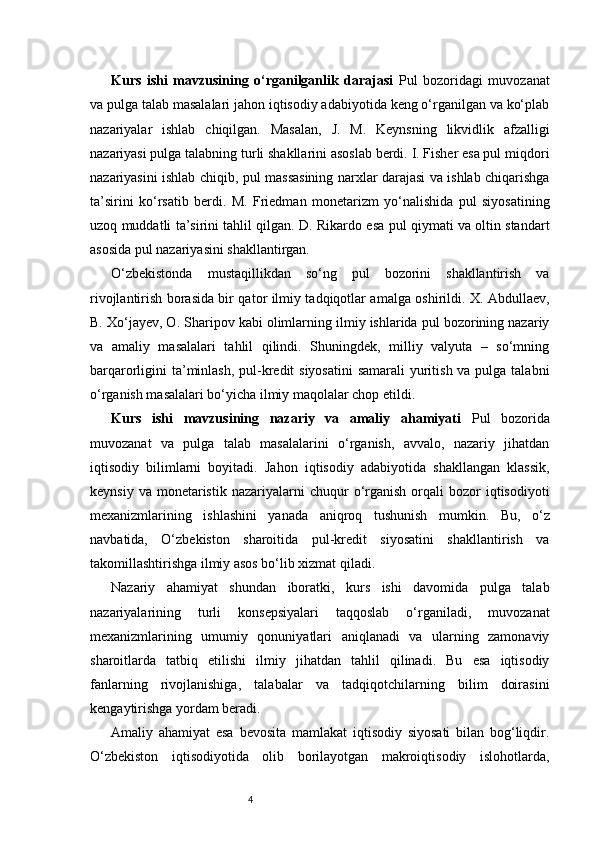 4Kurs   ishi   mavzusining   o‘rganilganlik   darajasi   Pul   bozoridagi   muvozanat
va pulga talab masalalari jahon iqtisodiy adabiyotida keng o‘rganilgan va ko‘plab
nazariyalar   ishlab   chiqilgan.   Masalan,   J.   M.   Keynsning   likvidlik   afzalligi
nazariyasi pulga talabning turli shakllarini asoslab berdi. I. Fisher esa pul miqdori
nazariyasini ishlab chiqib, pul massasining narxlar darajasi va ishlab chiqarishga
ta’sirini   ko‘rsatib   berdi.   M.   Friedman   monetarizm   yo‘nalishida   pul   siyosatining
uzoq muddatli ta’sirini tahlil qilgan. D. Rikardo esa pul qiymati va oltin standart
asosida pul nazariyasini shakllantirgan.
O‘zbekistonda   mustaqillikdan   so‘ng   pul   bozorini   shakllantirish   va
rivojlantirish borasida bir qator ilmiy tadqiqotlar amalga oshirildi. X. Abdullaev,
B. Xo‘jayev, O. Sharipov kabi olimlarning ilmiy ishlarida pul bozorining nazariy
va   amaliy   masalalari   tahlil   qilindi.   Shuningdek,   milliy   valyuta   –   so‘mning
barqarorligini ta’minlash,  pul-kredit siyosatini  samarali yuritish va pulga talabni
o‘rganish masalalari bo‘yicha ilmiy maqolalar chop etildi.
Kurs   ishi   mavzusining   nazariy   va   amaliy   ahamiyati   Pul   bozorida
muvozanat   va   pulga   talab   masalalarini   o‘rganish,   avvalo,   nazariy   jihatdan
iqtisodiy   bilimlarni   boyitadi.   Jahon   iqtisodiy   adabiyotida   shakllangan   klassik,
keynsiy  va   monetaristik   nazariyalarni  chuqur  o‘rganish   orqali  bozor  iqtisodiyoti
mexanizmlarining   ishlashini   yanada   aniqroq   tushunish   mumkin.   Bu,   o‘z
navbatida,   O‘zbekiston   sharoitida   pul-kredit   siyosatini   shakllantirish   va
takomillashtirishga ilmiy asos bo‘lib xizmat qiladi.
Nazariy   ahamiyat   shundan   iboratki,   kurs   ishi   davomida   pulga   talab
nazariyalarining   turli   konsepsiyalari   taqqoslab   o‘rganiladi,   muvozanat
mexanizmlarining   umumiy   qonuniyatlari   aniqlanadi   va   ularning   zamonaviy
sharoitlarda   tatbiq   etilishi   ilmiy   jihatdan   tahlil   qilinadi.   Bu   esa   iqtisodiy
fanlarning   rivojlanishiga,   talabalar   va   tadqiqotchilarning   bilim   doirasini
kengaytirishga yordam beradi.
Amaliy   ahamiyat   esa   bevosita   mamlakat   iqtisodiy   siyosati   bilan   bog‘liqdir.
O‘zbekiston   iqtisodiyotida   olib   borilayotgan   makroiqtisodiy   islohotlarda, 