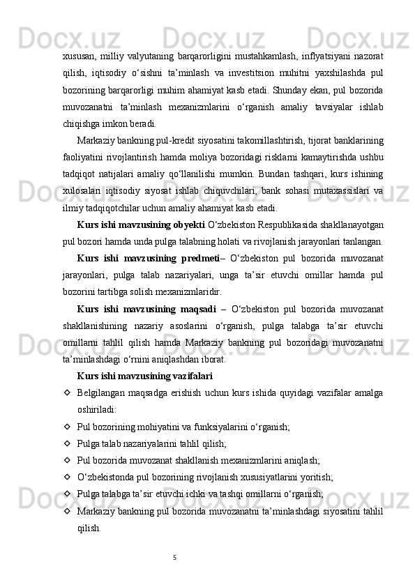 5xususan,   milliy   valyutaning   barqarorligini   mustahkamlash,   inflyatsiyani   nazorat
qilish,   iqtisodiy   o‘sishni   ta’minlash   va   investitsion   muhitni   yaxshilashda   pul
bozorining barqarorligi muhim ahamiyat kasb etadi. Shunday ekan, pul bozorida
muvozanatni   ta’minlash   mexanizmlarini   o‘rganish   amaliy   tavsiyalar   ishlab
chiqishga imkon beradi.
Markaziy bankning pul-kredit siyosatini takomillashtirish, tijorat banklarining
faoliyatini   rivojlantirish  hamda moliya  bozoridagi  risklarni  kamaytirishda  ushbu
tadqiqot   natijalari   amaliy   qo‘llanilishi   mumkin.   Bundan   tashqari,   kurs   ishining
xulosalari   iqtisodiy   siyosat   ishlab   chiquvchilari,   bank   sohasi   mutaxassislari   va
ilmiy tadqiqotchilar uchun amaliy ahamiyat kasb etadi.
Kurs ishi mavzusining obyekti  O‘zbekiston Respublikasida shakllanayotgan
pul bozori hamda unda pulga talabning holati va rivojlanish jarayonlari tanlangan.
Kurs   ishi   mavzusining   predmeti –   O‘zbekiston   pul   bozorida   muvozanat
jarayonlari,   pulga   talab   nazariyalari,   unga   ta’sir   etuvchi   omillar   hamda   pul
bozorini tartibga solish mexanizmlaridir.
Kurs   ishi   mavzusining   maqsadi   –   O‘zbekiston   pul   bozorida   muvozanat
shakllanishining   nazariy   asoslarini   o‘rganish,   pulga   talabga   ta’sir   etuvchi
omillarni   tahlil   qilish   hamda   Markaziy   bankning   pul   bozoridagi   muvozanatni
ta’minlashdagi o‘rnini aniqlashdan iborat.
Kurs ishi mavzusining vazifalari
 Belgilangan   maqsadga   erishish   uchun   kurs   ishida   quyidagi   vazifalar   amalga
oshiriladi:
 Pul bozorining mohiyatini va funksiyalarini o‘rganish;
 Pulga talab nazariyalarini tahlil qilish;
 Pul bozorida muvozanat shakllanish mexanizmlarini aniqlash;
 O‘zbekistonda pul bozorining rivojlanish xususiyatlarini yoritish;
 Pulga talabga ta’sir etuvchi ichki va tashqi omillarni o‘rganish;
 Markaziy bankning pul bozorida muvozanatni ta’minlashdagi siyosatini tahlil
qilish. 