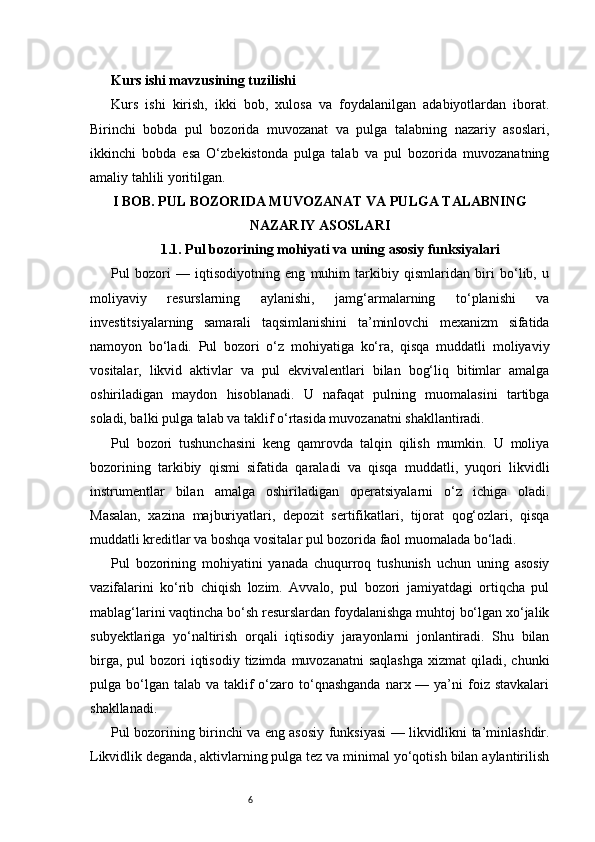 6Kurs ishi mavzusining tuzilishi
Kurs   ishi   kirish,   ikki   bob,   xulosa   va   foydalanilgan   adabiyotlardan   iborat.
Birinchi   bobda   pul   bozorida   muvozanat   va   pulga   talabning   nazariy   asoslari,
ikkinchi   bobda   esa   O‘zbekistonda   pulga   talab   va   pul   bozorida   muvozanatning
amaliy tahlili yoritilgan.
I BOB. PUL BOZORIDA MUVOZANAT VA PULGA TALABNING
NAZARIY ASOSLARI
1.1. Pul bozorining mohiyati va uning asosiy funksiyalari
Pul   bozori   —   iqtisodiyotning   eng   muhim   tarkibiy   qismlaridan   biri   bo‘lib,   u
moliyaviy   resurslarning   aylanishi,   jamg‘armalarning   to‘planishi   va
investitsiyalarning   samarali   taqsimlanishini   ta’minlovchi   mexanizm   sifatida
namoyon   bo‘ladi.   Pul   bozori   o‘z   mohiyatiga   ko‘ra,   qisqa   muddatli   moliyaviy
vositalar,   likvid   aktivlar   va   pul   ekvivalentlari   bilan   bog‘liq   bitimlar   amalga
oshiriladigan   maydon   hisoblanadi.   U   nafaqat   pulning   muomalasini   tartibga
soladi, balki pulga talab va taklif o‘rtasida muvozanatni shakllantiradi.
Pul   bozori   tushunchasini   keng   qamrovda   talqin   qilish   mumkin.   U   moliya
bozorining   tarkibiy   qismi   sifatida   qaraladi   va   qisqa   muddatli,   yuqori   likvidli
instrumentlar   bilan   amalga   oshiriladigan   operatsiyalarni   o‘z   ichiga   oladi.
Masalan,   xazina   majburiyatlari,   depozit   sertifikatlari,   tijorat   qog‘ozlari,   qisqa
muddatli kreditlar va boshqa vositalar pul bozorida faol muomalada bo‘ladi.
Pul   bozorining   mohiyatini   yanada   chuqurroq   tushunish   uchun   uning   asosiy
vazifalarini   ko‘rib   chiqish   lozim.   Avvalo,   pul   bozori   jamiyatdagi   ortiqcha   pul
mablag‘larini vaqtincha bo‘sh resurslardan foydalanishga muhtoj bo‘lgan xo‘jalik
subyektlariga   yo‘naltirish   orqali   iqtisodiy   jarayonlarni   jonlantiradi.   Shu   bilan
birga,  pul  bozori   iqtisodiy  tizimda  muvozanatni  saqlashga  xizmat   qiladi, chunki
pulga bo‘lgan  talab va  taklif   o‘zaro  to‘qnashganda   narx —  ya’ni   foiz  stavkalari
shakllanadi.
Pul bozorining birinchi va eng asosiy funksiyasi — likvidlikni ta’minlashdir.
Likvidlik deganda, aktivlarning pulga tez va minimal yo‘qotish bilan aylantirilish 