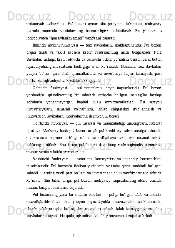 7imkoniyati   tushuniladi.   Pul   bozori   aynan   shu   jarayonni   ta’minlab,   moliyaviy
tizimda   muomala   vositalarining   barqarorligini   kafolatlaydi.   Bu   jihatdan   u
iqtisodiyotda “qon aylanish tizimi” vazifasini bajaradi.
Ikkinchi   muhim   funksiyasi   —   foiz   stavkalarini   shakllantirishdir.   Pul   bozori
orqali   talab   va   taklif   asosida   kredit   resurslarining   narxi   belgilanadi.   Foiz
stavkalari nafaqat kredit oluvchi va beruvchi uchun yo‘nalish beradi, balki butun
iqtisodiyotning   investitsion   faolligiga   ta’sir   ko‘rsatadi.   Masalan,   foiz   stavkalari
yuqori   bo‘lsa,   qarz   olish   qimmatlashadi   va   investitsiya   hajmi   kamayadi,   past
bo‘lsa esa iqtisodiyotda kreditlash kengayadi.
Uchinchi   funksiyasi   —   pul   resurslarini   qayta   taqsimlashdir.   Pul   bozori
yordamida   iqtisodiyotning   bir   sohasida   ortiqcha   bo‘lgan   mablag‘lar   boshqa
sohalarda   yetishmayotgan   kapital   bilan   muvozanatlashadi.   Bu   jarayon
investitsiyalarni   samarali   yo‘naltirish,   ishlab   chiqarishni   rivojlantirish   va
innovatsion loyihalarni moliyalashtirish imkonini beradi.
To‘rtinchi   funksiyasi   —   pul   massasi   va   muomaladagi   mablag‘larni   nazorat
qilishdir. Markaziy  bank  pul  bozori  orqali  pul-kredit   siyosatini  amalga  oshiradi,
pul   massasi   hajmini   tartibga   soladi   va   inflyatsiya   darajasini   nazorat   ostida
ushlashga   intiladi.   Shu   tariqa   pul   bozori   davlatning   makroiqtisodiy   siyosatida
muhim vosita sifatida xizmat qiladi.
Beshinchi   funksiyasi   —   xatarlarni   kamaytirish   va   iqtisodiy   barqarorlikni
ta’minlashdir.  Pul  bozorida faoliyat   yurituvchi   vositalar  qisqa  muddatli   bo‘lgani
sababli,   ularning   xavfi   past   bo‘ladi   va   investorlar   uchun   xavfsiz   variant   sifatida
ko‘riladi.   Shu   bilan   birga,   pul   bozori   moliyaviy   inqirozlarning   oldini   olishda
muhim tampon vazifasini bajaradi.
Pul   bozorining   yana   bir   muhim   vazifasi   —   pulga   bo‘lgan   talab   va   taklifni
muvofiqlashtirishdir.   Bu   jarayon   iqtisodiyotda   muvozanatni   shakllantiradi,
chunki   talab   ortiqcha   bo‘lsa,   foiz   stavkalari   oshadi,   talab   kamayganda   esa   foiz
stavkalari pasayadi. Natijada, iqtisodiyotda tabiiy muvozanat vujudga keladi. 