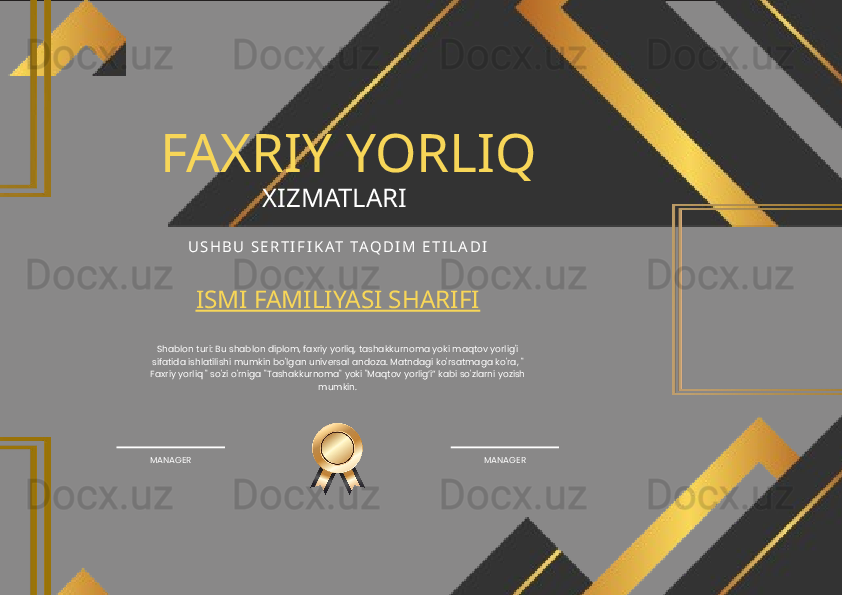 FAXRIY YORLIQ
XIZMATLARI 
U S H B U   S E R T I F I K A T   TA Q D I M   E T I L A D I
ISMI FAMILIYASI SHARIFI
Shablon turi: Bu shablon diplom, faxriy yorliq, tashakkurnoma yoki maqtov yorlig'i 
sifatida ishlatilishi mumkin bo'lgan universal andoza. Matndagi ko'rsatmaga ko'ra, " 
Faxriy yorliq " so'zi o'rniga "Tashakkurnoma" yoki "Maqtov yorlig’i” kabi so'zlarni yozish 
mumkin.
MANAGER MANAGER 