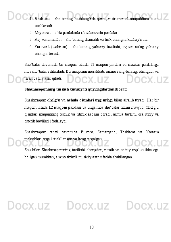 1. Bosh   xat   –   sho‘baning   boshlang‘ich   qismi,   instrumental   muqaddima   bilan
boshlanadi.
2. Miyonxat  – o‘rta pardalarda ifodalanuvchi jumlalar.
3. Avj va namudlar  – sho‘baning dramatik va lirik ohangini kuchaytiradi.
4. Furovard   (tushirim)   –   sho‘baning   yakuniy   tuzilishi,   avjdan   so‘ng   yakuniy
ohangni beradi.
Sho‘balar   davomida   bir   maqom   ichida   12   maqom   pardasi   va   mazkur   pardalarga
mos sho‘balar  ishlatiladi. Bu maqomni murakkab, ammo rang-barang, ohangdor va
teran badiiy asar qiladi.
Shashmaqomning tuzilish xususiyati quyidagilardan iborat: 
Shashmaqom   cholg‘u va ashula qismlari  uyg‘unligi   bilan ajralib turadi. Har bir
maqom ichida   12 maqom pardasi   va unga mos sho‘balar tizimi mavjud. Cholg‘u
qismlari   maqomning   texnik   va   ritmik   asosini   beradi,   ashula   bo‘limi   esa   ruhiy   va
estetik boylikni ifodalaydi.
Shashmaqom   tarixi   davomida   Buxoro,   Samarqand,   Toshkent   va   Xorazm
maktablari orqali shakllangan va keng tarqalgan.
Shu   bilan   Shashmaqomning   tuzilishi   ohangdor,   ritmik   va   badiiy   uyg‘unlikka   ega
bo‘lgan murakkab, ammo tizimli  musiqiy asar sifatida shakllangan.
10 