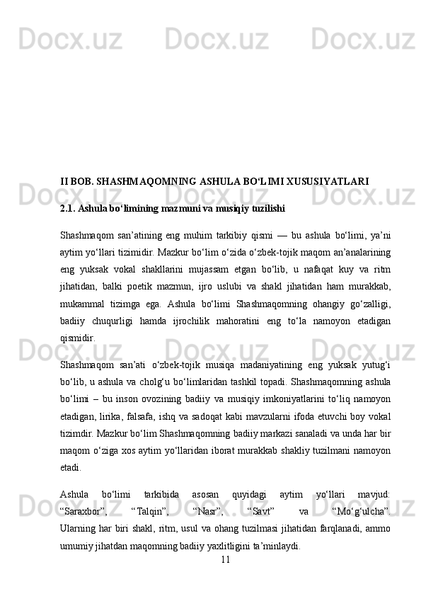 II BOB. SHASHMAQOMNING ASHULA BO‘LIMI XUSUSIYATLARI
2.1. Ashula bo‘limining mazmuni va musiqiy tuzilishi
Shashmaqom   san’atining   eng   muhim   tarkibiy   qismi   —   bu   ashula   bo‘limi ,   ya’ni
aytim yo‘llari tizimi dir. Mazkur bo‘lim o‘zida o‘zbek-tojik maqom an’analarining
eng   yuksak   vokal   shakllarini   mujassam   etgan   bo‘lib,   u   nafaqat   kuy   va   ritm
jihatidan,   balki   poetik   mazmun,   ijro   uslubi   va   shakl   jihatidan   ham   murakkab,
mukammal   tizimga   ega.   Ashula   bo‘limi   Shashmaqomning   ohangiy   go‘zalligi,
badiiy   chuqurligi   hamda   ijrochilik   mahoratini   eng   to‘la   namoyon   etadigan
qismidir.
Shashmaqom   san’ati   o‘zbek-tojik   musiqa   madaniyatining   eng   yuksak   yutug‘i
bo‘lib, u   ashula va cholg‘u   bo‘limlaridan tashkil  topadi. Shashmaqomning   ashula
bo‘limi   –   bu   inson   ovozining   badiiy   va   musiqiy   imkoniyatlarini   to‘liq   namoyon
etadigan,  lirika,  falsafa,  ishq  va  sadoqat  kabi   mavzularni   ifoda  etuvchi   boy vokal
tizimdir. Mazkur bo‘lim Shashmaqomning  badiiy markazi  sanaladi va unda har bir
maqom o‘ziga xos aytim yo‘llaridan iborat  murakkab shakliy tuzilmani  namoyon
etadi.
Ashula   bo‘limi   tarkibida   asosan   quyidagi   aytim   yo‘llari   mavjud:
“Saraxbor”,   “Talqin”,   “Nasr”,   “Savt”   va   “Mo‘g‘ulcha” .
Ularning har  biri  shakl, ritm, usul  va ohang tuzilmasi  jihatidan farqlanadi, ammo
umumiy jihatdan maqomning badiiy yaxlitligini ta’minlaydi.
11 