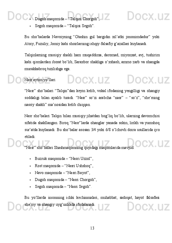  Dugoh maqomida – “Talqini Chorgoh” ,
 Segoh maqomida – “Talqini Segoh” .
Bu   sho‘balarda   Navoiyning   “Otashin   gul   bargidin   xil’atki   jononimdadur”   yoki
Atoiy, Fuzuliy, Jomiy kabi shoirlarning ishqiy-falsafiy g‘azallari kuylanadi.
Talqinlarning   musiqiy   shakli   ham   muqaddima,   daromad,   miyonxat,   avj,   tushirim
kabi qismlardan iborat bo‘lib, Saraxbor shakliga o‘xshash, ammo zarb va ohangda
murakkabroq tuzilishga ega.
Nasr aytim yo‘llari
“ Nasr ”   sho ‘ balari   “ Talqin ” dan   keyin   kelib ,   vokal   ifodaning   yengilligi   va   ohangiy
soddaligi   bilan   ajralib   turadi .   “Nasr”   so‘zi   arabcha   “nasr”   –   “so‘z”,   “she’rning
nasriy shakli” ma’nosidan kelib chiqqan.
Nasr sho‘balari   Talqin bilan musiqiy jihatdan bog‘liq   bo‘lib, ularning davomchisi
sifatida shakllangan. Biroq “Nasr”larda ohanglar yanada sokin, lirikh va yumshoq
sur’atda kuylanadi. Bu sho‘balar asosan  3/4 yoki 6/8  o‘lchovli doira usullarida ijro
etiladi.
“Nasr” sho‘balari Shashmaqomning quyidagi maqomlarida mavjud:
 Buzruk maqomida – “Nasri Uzzol” ,
 Rost maqomida – “Nasri Ushshoq” ,
 Navo maqomida – “Nasri Bayot” ,
 Dugoh maqomida – “Nasri Chorgoh” ,
 Segoh maqomida – “Nasri Segoh” .
Bu   yo‘llarda   insonning   ichki   kechinmalari,   muhabbat,   sadoqat,   hayot   falsafasi
she’riy va ohangiy uyg‘unlikda ifodalanadi.
13 