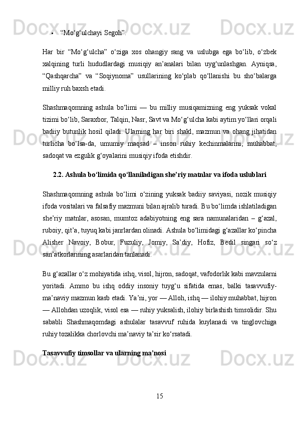  “Mo‘g‘ulchayi Segoh” .
Har   bir   “Mo‘g‘ulcha”   o‘ziga   xos   ohangiy   rang   va   uslubga   ega   bo‘lib,   o‘zbek
xalqining   turli   hududlardagi   musiqiy   an’analari   bilan   uyg‘unlashgan.   Ayniqsa,
“Qashqarcha”   va   “Soqiynoma”   usullarining   ko‘plab   qo‘llanishi   bu   sho‘balarga
milliy ruh baxsh etadi.
Shashmaqomning   ashula   bo‘limi   —   bu   milliy   musiqamizning   eng   yuksak   vokal
tizimi bo‘lib,  Saraxbor, Talqin, Nasr, Savt va Mo‘g‘ulcha  kabi aytim yo‘llari orqali
badiiy   butunlik   hosil   qiladi.   Ularning   har   biri   shakl,   mazmun   va   ohang   jihatidan
turlicha   bo‘lsa-da,   umumiy   maqsad   –   inson   ruhiy   kechinmalarini,   muhabbat,
sadoqat va ezgulik g‘oyalarini musiqiy ifoda etishdir.
2.2. Ashula bo‘limida qo‘llaniladigan she’riy matnlar va ifoda uslublari
Shashmaqomning   ashula   bo‘limi   o‘zining   yuksak   badiiy   saviyasi,   nozik   musiqiy
ifoda vositalari va falsafiy mazmuni bilan ajralib turadi. Bu bo‘limda ishlatiladigan
she’riy   matnlar,   asosan,   mumtoz   adabiyotning   eng   sara   namunalaridan   –   g‘azal,
ruboiy, qit’a, tuyuq  kabi janrlardan olinadi. Ashula bo‘limidagi g‘azallar ko‘pincha
Alisher   Navoiy,   Bobur,   Fuzuliy,   Jomiy,   Sa’diy,   Hofiz,   Bedil   singari   so‘z
san’atkorlarining asarlaridan tanlanadi.
Bu g‘azallar o‘z mohiyatida  ishq, visol, hijron, sadoqat, vafodorlik  kabi mavzularni
yoritadi.   Ammo   bu   ishq   oddiy   insoniy   tuyg‘u   sifatida   emas,   balki   tasavvufiy-
ma’naviy mazmun  kasb etadi. Ya’ni, yor — Alloh, ishq — ilohiy muhabbat, hijron
— Allohdan uzoqlik, visol esa — ruhiy yuksalish, ilohiy birlashish timsolidir. Shu
sababli   Shashmaqomdagi   ashulalar   tasavvuf   ruhida   kuylanadi   va   tinglovchiga
ruhiy tozalikka chorlovchi ma’naviy ta’sir ko‘rsatadi.
Tasavvufiy timsollar va ularning ma’nosi
15 