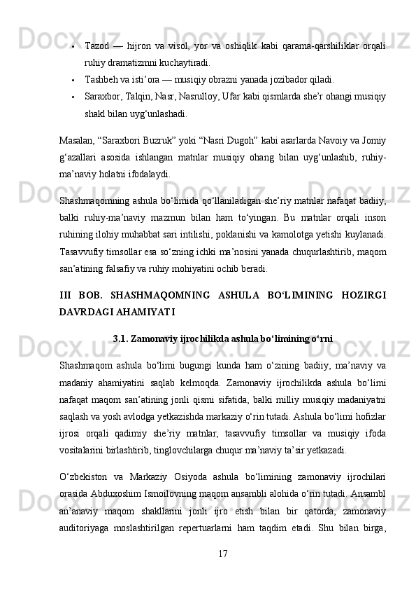  Tazod   —   hijron   va   visol,   yor   va   oshiqlik   kabi   qarama-qarshiliklar   orqali
ruhiy dramatizmni kuchaytiradi.
 Tashbeh va isti’ora  — musiqiy obrazni yanada jozibador qiladi.
 Saraxbor, Talqin, Nasr, Nasrulloy, Ufar  kabi qismlarda she’r ohangi musiqiy
shakl bilan uyg‘unlashadi.
Masalan,  “Saraxbori Buzruk”  yoki  “Nasri Dugoh”  kabi asarlarda Navoiy va Jomiy
g‘azallari   asosida   ishlangan   matnlar   musiqiy   ohang   bilan   uyg‘unlashib,   ruhiy-
ma’naviy holatni ifodalaydi.
Shashmaqomning ashula bo‘limida qo‘llaniladigan she’riy matnlar nafaqat badiiy,
balki   ruhiy-ma’naviy   mazmun   bilan   ham   to‘yingan.   Bu   matnlar   orqali   inson
ruhining ilohiy muhabbat sari intilishi, poklanishi va kamolotga yetishi kuylanadi.
Tasavvufiy timsollar esa so‘zning ichki ma’nosini yanada chuqurlashtirib,   maqom
san’atining falsafiy va ruhiy mohiyatini  ochib beradi.
III   BOB.   SHASHMAQOMNING   ASHULA   BO‘LIMINING   HOZIRGI
DAVRDAGI AHAMIYATI
3.1. Zamonaviy ijrochilikda ashula bo‘limining o‘rni
Shashmaqom   ashula   bo‘limi   bugungi   kunda   ham   o‘zining   badiiy,   ma’naviy   va
madaniy   ahamiyatini   saqlab   kelmoqda.   Zamonaviy   ijrochilikda   ashula   bo‘limi
nafaqat   maqom   san’atining  jonli   qismi   sifatida,  balki  milliy  musiqiy  madaniyatni
saqlash va yosh avlodga yetkazishda markaziy o‘rin tutadi. Ashula bo‘limi hofizlar
ijrosi   orqali   qadimiy   she’riy   matnlar,   tasavvufiy   timsollar   va   musiqiy   ifoda
vositalarini birlashtirib, tinglovchilarga chuqur ma’naviy ta’sir yetkazadi.
O‘zbekiston   va   Markaziy   Osiyoda   ashula   bo‘limining   zamonaviy   ijrochilari
orasida Abduxoshim Ismoilovning maqom ansambli alohida o‘rin tutadi. Ansambl
an’anaviy   maqom   shakllarini   jonli   ijro   etish   bilan   bir   qatorda,   zamonaviy
auditoriyaga   moslashtirilgan   repertuarlarni   ham   taqdim   etadi.   Shu   bilan   birga,
17 