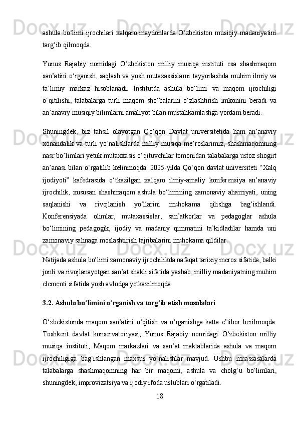 ashula bo‘limi ijrochilari xalqaro maydonlarda O‘zbekiston musiqiy madaniyatini
targ‘ib qilmoqda.
Yunus   Rajabiy   nomidagi   O‘zbekiston   milliy   musiqa   instituti   esa   shashmaqom
san’atini o‘rganish, saqlash va yosh mutaxassislarni tayyorlashda muhim ilmiy va
ta’limiy   markaz   hisoblanadi.   Institutda   ashula   bo‘limi   va   maqom   ijrochiligi
o‘qitilishi,   talabalarga   turli   maqom   sho‘balarini   o‘zlashtirish   imkonini   beradi   va
an’anaviy musiqiy bilimlarni amaliyot bilan mustahkamlashga yordam beradi.
Shuningdek,   biz   tahsil   olayotgan   Qo‘qon   Davlat   universitetida   ham   an’anaviy
xonandalik va  turli   yo’nalishlarda milliy musiqa  me’roslarimiz, shashmaqomning
nasr bo’limlari yetuk mutaxxasis o‘qituvchilar tomonidan talabalarga ustoz shogirt
an’anasi bilan o‘rgatilib kelinmoqda. 2025-yilda Qo‘qon davlat universiteti “Xalq
ijodiyoti”   kafedrasida   o‘tkazilgan   xalqaro   ilmiy-amaliy   konferensiya   an’anaviy
ijrochilik,   xususan   shashmaqom   ashula   bo‘limining   zamonaviy   ahamiyati,   uning
saqlanishi   va   rivojlanish   yo‘llarini   muhokama   qilishga   bag‘ishlandi.
Konferensiyada   olimlar,   mutaxassislar,   san’atkorlar   va   pedagoglar   ashula
bo‘limining   pedagogik,   ijodiy   va   madaniy   qimmatini   ta’kidladilar   hamda   uni
zamonaviy sahnaga moslashtirish tajribalarini muhokama qildilar.
Natijada ashula bo‘limi zamonaviy ijrochilikda nafaqat tarixiy meros sifatida, balki
jonli va rivojlanayotgan san’at shakli sifatida yashab, milliy madaniyatning muhim
elementi sifatida yosh avlodga yetkazilmoqda.
3.2. Ashula bo‘limini o‘rganish va targ‘ib etish masalalari
O‘zbekistonda   maqom   san’atini   o‘qitish   va   o‘rganishga   katta   e’tibor   berilmoqda.
Toshkent   davlat   konservatoriyasi,   Yunus   Rajabiy   nomidagi   O‘zbekiston   milliy
musiqa   instituti,   Maqom   markazlari   va   san’at   maktablarida   ashula   va   maqom
ijrochiligiga   bag‘ishlangan   maxsus   yo‘nalishlar   mavjud.   Ushbu   muassasalarda
talabalarga   shashmaqomning   har   bir   maqomi,   ashula   va   cholg‘u   bo‘limlari,
shuningdek, improvizatsiya va ijodiy ifoda uslublari o‘rgatiladi.
18 