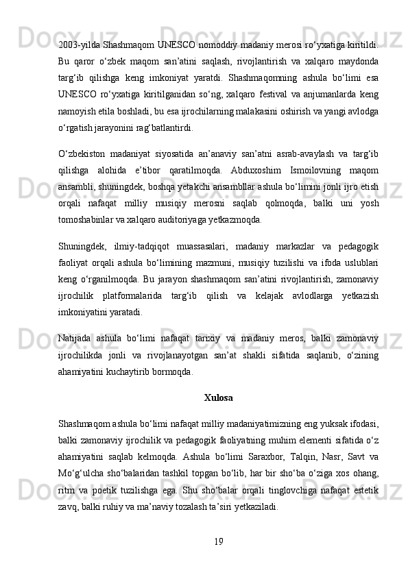 2003-yilda Shashmaqom UNESCO nomoddiy madaniy merosi ro‘yxatiga kiritildi.
Bu   qaror   o‘zbek   maqom   san’atini   saqlash,   rivojlantirish   va   xalqaro   maydonda
targ‘ib   qilishga   keng   imkoniyat   yaratdi.   Shashmaqomning   ashula   bo‘limi   esa
UNESCO   ro‘yxatiga   kiritilganidan   so‘ng,   xalqaro   festival   va   anjumanlarda   keng
namoyish etila boshladi, bu esa ijrochilarning malakasini oshirish va yangi avlodga
o‘rgatish jarayonini rag‘batlantirdi.
O‘zbekiston   madaniyat   siyosatida   an’anaviy   san’atni   asrab-avaylash   va   targ‘ib
qilishga   alohida   e’tibor   qaratilmoqda.   Abduxoshim   Ismoilovning   maqom
ansambli, shuningdek, boshqa yetakchi ansambllar ashula bo‘limini jonli ijro etish
orqali   nafaqat   milliy   musiqiy   merosni   saqlab   qolmoqda,   balki   uni   yosh
tomoshabinlar va xalqaro auditoriyaga yetkazmoqda.
Shuningdek,   ilmiy-tadqiqot   muassasalari,   madaniy   markazlar   va   pedagogik
faoliyat   orqali   ashula   bo‘limining   mazmuni,   musiqiy   tuzilishi   va   ifoda   uslublari
keng   o‘rganilmoqda.   Bu   jarayon   shashmaqom   san’atini   rivojlantirish,   zamonaviy
ijrochilik   platformalarida   targ‘ib   qilish   va   kelajak   avlodlarga   yetkazish
imkoniyatini yaratadi.
Natijada   ashula   bo‘limi   nafaqat   tarixiy   va   madaniy   meros,   balki   zamonaviy
ijrochilikda   jonli   va   rivojlanayotgan   san’at   shakli   sifatida   saqlanib,   o‘zining
ahamiyatini kuchaytirib bormoqda.
Xulosa
Shashmaqom ashula bo‘limi nafaqat milliy madaniyatimizning eng yuksak ifodasi,
balki zamonaviy ijrochilik va pedagogik faoliyatning muhim elementi sifatida o‘z
ahamiyatini   saqlab   kelmoqda.   Ashula   bo‘limi   Saraxbor,   Talqin,   Nasr,   Savt   va
Mo‘g‘ulcha   sho‘balaridan  tashkil  topgan  bo‘lib,  har  bir   sho‘ba  o‘ziga  xos  ohang,
ritm   va   poetik   tuzilishga   ega.   Shu   sho‘balar   orqali   tinglovchiga   nafaqat   estetik
zavq, balki ruhiy va ma’naviy tozalash ta’siri yetkaziladi.
19 