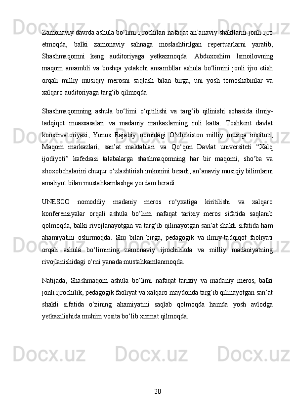 Zamonaviy davrda ashula bo‘limi ijrochilari nafaqat an’anaviy shakllarni jonli ijro
etmoqda,   balki   zamonaviy   sahnaga   moslashtirilgan   repertuarlarni   yaratib,
Shashmaqomni   keng   auditoriyaga   yetkazmoqda.   Abduxoshim   Ismoilovning
maqom   ansambli   va   boshqa   yetakchi   ansambllar   ashula   bo‘limini   jonli   ijro   etish
orqali   milliy   musiqiy   merosni   saqlash   bilan   birga,   uni   yosh   tomoshabinlar   va
xalqaro auditoriyaga targ‘ib qilmoqda.
Shashmaqomning   ashula   bo‘limi   o‘qitilishi   va   targ‘ib   qilinishi   sohasida   ilmiy-
tadqiqot   muassasalari   va   madaniy   markazlarning   roli   katta.   Toshkent   davlat
konservatoriyasi,   Yunus   Rajabiy   nomidagi   O‘zbekiston   milliy   musiqa   instituti,
Maqom   markazlari,   san’at   maktablari   va   Qo‘qon   Davlat   universiteti   “Xalq
ijodiyoti”   kafedrasi   talabalarga   shashmaqomning   har   bir   maqomi,   sho‘ba   va
shoxobchalarini chuqur o‘zlashtirish imkonini beradi, an’anaviy musiqiy bilimlarni
amaliyot bilan mustahkamlashga yordam beradi.
UNESCO   nomoddiy   madaniy   meros   ro‘yxatiga   kiritilishi   va   xalqaro
konferensiyalar   orqali   ashula   bo‘limi   nafaqat   tarixiy   meros   sifatida   saqlanib
qolmoqda, balki rivojlanayotgan va targ‘ib qilinayotgan san’at shakli sifatida ham
ahamiyatini   oshirmoqda.   Shu   bilan   birga,   pedagogik   va   ilmiy-tadqiqot   faoliyati
orqali   ashula   bo‘limining   zamonaviy   ijrochilikda   va   milliy   madaniyatning
rivojlanishidagi o‘rni yanada mustahkamlanmoqda.
Natijada,   Shashmaqom   ashula   bo‘limi   nafaqat   tarixiy   va   madaniy   meros,   balki
jonli ijrochilik, pedagogik faoliyat va xalqaro maydonda targ‘ib qilinayotgan san’at
shakli   sifatida   o‘zining   ahamiyatini   saqlab   qolmoqda   hamda   yosh   avlodga
yetkazilishida muhim vosita bo‘lib xizmat qilmoqda.
20 