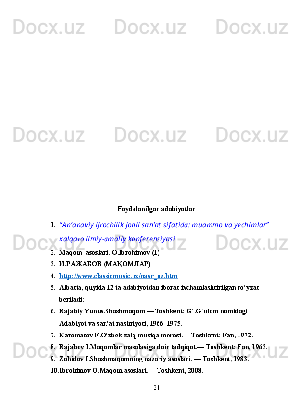 Foydalanilgan adabiyotlar
1. “ A n’anaviy  ijrochilik  jonli san’at  sif at ida: muammo va y echimlar”
xalqaro ilmiy -amaliy  k onf e re nsiy asi
2. Maqom_asoslari. О.Ibrohimov (1)
3. И.РАЖАБОВ (МАҚОМЛАР)
4. http://www.classicmusic.uz/nasr_uz.htm   
5. Albatta, quyida 12 ta adabiyotdan iborat ixchamlashtirilgan ro‘yxat 
beriladi:
6. Rajabiy Yunus.Shashmaqom — Toshkent: G‘.G‘ulom nomidagi 
Adabiyot va san’at nashriyoti, 1966–1975.
7. Karomatov F.O‘zbek xalq musiqa merosi.— Toshkent: Fan, 1972.
8. Rajabov I.Maqomlar masalasiga doir tadqiqot.— Toshkent: Fan, 1963.
9. Zohidov I.Shashmaqomning nazariy asoslari. — Toshkent, 1983.
10. Ibrohimov O.Maqom asoslari.— Toshkent, 2008.
21 