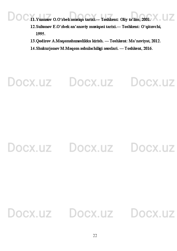 11. Yunusov O.O‘zbek musiqa tarixi.— Toshkent: Oliy ta’lim, 2001.
12. Sultonov E.O‘zbek an’anaviy musiqasi tarixi.— Toshkent: O‘qituvchi, 
1995.
13. Qodirov A.Maqomshunoslikka kirish. — Toshkent: Ma’naviyat, 2012.
14. Shukurjonov M.Maqom ashulachiligi asoslari. — Toshkent, 2016.
22 