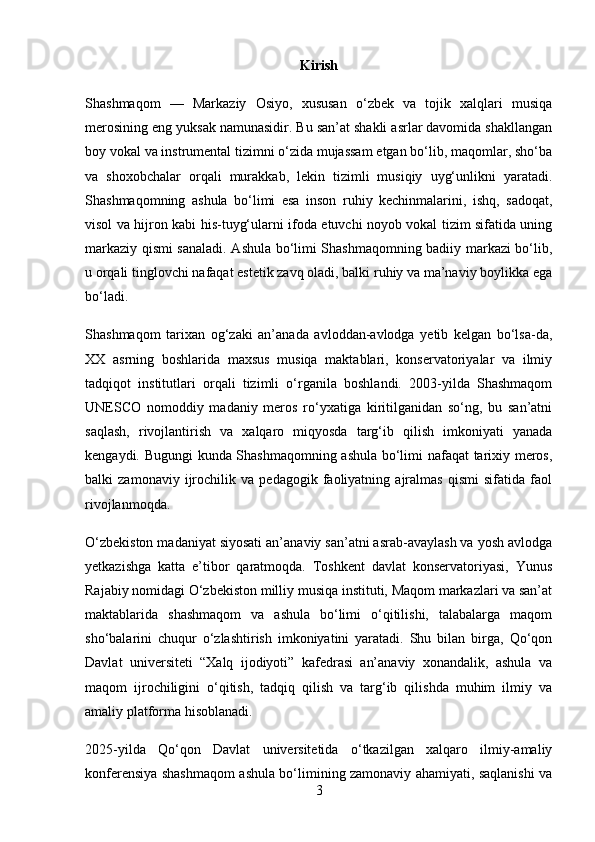 Kirish
Shashmaqom   —   Markaziy   Osiyo,   xususan   o‘zbek   va   tojik   xalqlari   musiqa
merosining eng yuksak namunasidir. Bu san’at shakli asrlar davomida shakllangan
boy vokal va instrumental tizimni o‘zida mujassam etgan bo‘lib, maqomlar, sho‘ba
va   shoxobchalar   orqali   murakkab,   lekin   tizimli   musiqiy   uyg‘unlikni   yaratadi.
Shashmaqomning   ashula   bo‘limi   esa   inson   ruhiy   kechinmalarini,   ishq,   sadoqat,
visol va hijron kabi his-tuyg‘ularni ifoda etuvchi noyob vokal tizim sifatida uning
markaziy qismi sanaladi. Ashula bo‘limi Shashmaqomning badiiy markazi bo‘lib,
u orqali tinglovchi nafaqat estetik zavq oladi, balki ruhiy va ma’naviy boylikka ega
bo‘ladi.
Shashmaqom   tarixan   og‘zaki   an’anada   avloddan-avlodga   yetib   kelgan   bo‘lsa-da,
XX   asrning   boshlarida   maxsus   musiqa   maktablari,   konservatoriyalar   va   ilmiy
tadqiqot   institutlari   orqali   tizimli   o‘rganila   boshlandi.   2003-yilda   Shashmaqom
UNESCO   nomoddiy   madaniy   meros   ro‘yxatiga   kiritilganidan   so‘ng,   bu   san’atni
saqlash,   rivojlantirish   va   xalqaro   miqyosda   targ‘ib   qilish   imkoniyati   yanada
kengaydi. Bugungi kunda Shashmaqomning ashula bo‘limi nafaqat tarixiy meros,
balki   zamonaviy   ijrochilik   va   pedagogik   faoliyatning   ajralmas   qismi   sifatida   faol
rivojlanmoqda.
O‘zbekiston madaniyat siyosati an’anaviy san’atni asrab-avaylash va yosh avlodga
yetkazishga   katta   e’tibor   qaratmoqda.   Toshkent   davlat   konservatoriyasi,   Yunus
Rajabiy nomidagi O‘zbekiston milliy musiqa instituti, Maqom markazlari va san’at
maktablarida   shashmaqom   va   ashula   bo‘limi   o‘qitilishi,   talabalarga   maqom
sho‘balarini   chuqur   o‘zlashtirish   imkoniyatini   yaratadi.   Shu   bilan   birga,   Qo‘qon
Davlat   universiteti   “Xalq   ijodiyoti”   kafedrasi   an’anaviy   xonandalik,   ashula   va
maqom   ijrochiligini   o‘qitish,   tadqiq   qilish   va   targ‘ib   qilishda   muhim   ilmiy   va
amaliy platforma hisoblanadi.
2025-yilda   Qo‘qon   Davlat   universitetida   o‘tkazilgan   xalqaro   ilmiy-amaliy
konferensiya shashmaqom ashula bo‘limining zamonaviy ahamiyati, saqlanishi va
3 