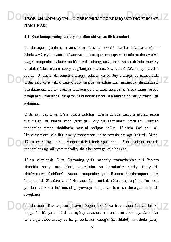 I BOB. SHASHMAQOM – O‘ZBEK MUMTOZ MUSIQASINING YUKSAK
NAMUNASI
1.1. Shashmaqomning tarixiy shakllanishi va tuzilish asoslari
Shashmaqom   (tojikcha:   шашмақом ;   forscha:   شش ماقم ;   ruscha:   Шашмаком )   —
Markaziy Osiyo, xususan o zbek va tojik xalqlari musiqiy merosida markaziy o rinʻ ʻ
tutgan maqomlar  turkumi bo‘lib, parda, ohang, usul, shakl  va uslub kabi musiqiy
vositalar   bilan   o zaro   uzviy   bog langan   mumtoz   kuy   va   ashulalar   majmuasidan	
ʻ ʻ
iborat.   U   asrlar   davomida   musiqiy   folklor   va   kasbiy   musiqa   yo‘nalishlarida
orttirilgan   ko p   yillik   ilmiy-ijodiy   tajriba   va   izlanishlar   natijasida   shakllangan.	
ʻ
Shashmaqom   milliy   hamda   mintaqaviy   mumtoz   musiqa   an analarining   tarixiy	
ʼ
rivojlanishi   natijasida   bir   qator   bastakorlar   avlodi   san atining   qomusiy   mahsuliga	
ʼ
aylangan.
O rta   asr   Yaqin   va   O rta   Sharq   xalqlari   musiqa   ilmida  	
ʻ ʻ maqom   asosan   parda
tuzilmalari   va   ularga   mos   yaratilgan   kuy   va   ashulalarni   ifodaladi.   Dastlab
maqomlar   tarqoq   shakllarda   mavjud   bo lgan   bo lsa,   13-asrda   Safiuddin   al-	
ʻ ʻ
Urmaviy   ularni   o‘n   ikki   asosiy   maqomdan   iborat   nazariy   tizimga   keltirdi.   Biroq,
17-asrdan   so ng   o‘n   ikki   maqom   tizimi   inqirozga   uchrab,   Sharq   xalqlari   orasida	
ʻ
maqomlarning milliy va mahalliy shakllari yuzaga kela boshladi.
18-asr   o rtalarida  	
ʻ O rta   Osiyoning   yirik   madaniy   markazlaridan   biri   Buxoro	ʻ
shahrida   saroy   sozandalari,   xonandalar   va   bastakorlar   ijodiy   faoliyatida
shashmaqom   shakllanib,   Buxoro   maqomlari   yoki   Buxoro   Shashmaqomi   nomi
bilan tanildi. Shu davrda o‘zbek maqomlari, jumladan Xorazm, Farg‘ona-Toshkent
yo‘llari   va   erkin   ko rinishdagi   yovvoyi   maqomlar   ham   shashmaqom   ta sirida
ʻ ʼ
rivojlandi.
Shashmaqom   Buzruk,   Rost,   Navo,   Dugoh,   Segoh   va   Iroq   maqomlaridan   tashkil
topgan bo‘lib, jami 250 dan ortiq kuy va ashula namunalarini o‘z ichiga oladi. Har
bir   maqom   ikki   asosiy   bo‘limga   bo‘linadi:   cholg‘u   (mushkilot)   va   ashula   (nasr) .
5 