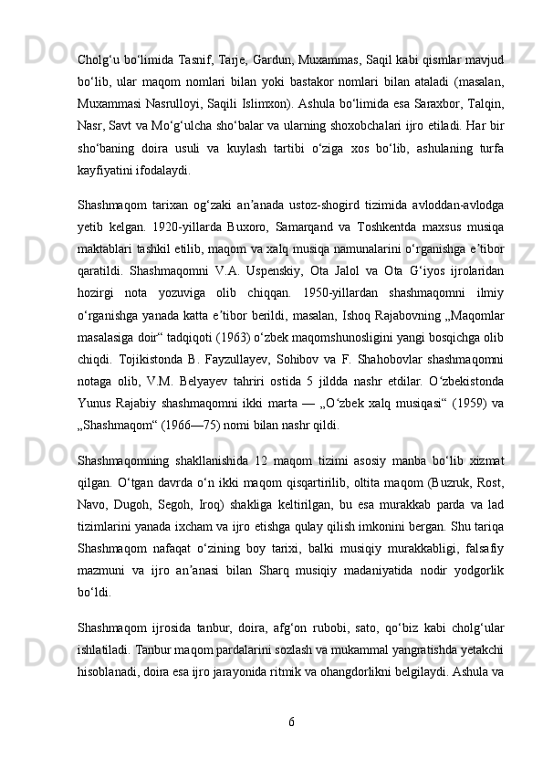 Cholg‘u bo‘limida Tasnif, Tarje, Gardun, Muxammas,  Saqil kabi  qismlar mavjud
bo‘lib,   ular   maqom   nomlari   bilan   yoki   bastakor   nomlari   bilan   ataladi   (masalan,
Muxammasi  Nasrulloyi, Saqili Islimxon). Ashula bo‘limida esa  Saraxbor, Talqin,
Nasr, Savt va Mo‘g‘ulcha sho‘balar va ularning shoxobchalari ijro etiladi. Har bir
sho‘baning   doira   usuli   va   kuylash   tartibi   o‘ziga   xos   bo‘lib,   ashulaning   turfa
kayfiyatini ifodalaydi.
Shashmaqom   tarixan   og‘zaki   an anada   ustoz-shogirdʼ   tizimida   avloddan-avlodga
yetib   kelgan.   1920-yillarda   Buxoro,   Samarqand   va   Toshkentda   maxsus   musiqa
maktablari tashkil etilib, maqom va xalq musiqa namunalarini o‘rganishga e tibor	
ʼ
qaratildi.   Shashmaqomni   V.A.   Uspenskiy,   Ota   Jalol   va   Ota   G‘iyos   ijrolaridan
hozirgi   nota   yozuviga   olib   chiqqan.   1950-yillardan   shashmaqomni   ilmiy
o‘rganishga   yanada   katta   e tibor   berildi,   masalan,   Ishoq   Rajabovning   „Maqomlar	
ʼ
masalasiga doir“ tadqiqoti (1963) o‘zbek maqomshunosligini yangi bosqichga olib
chiqdi.   Tojikistonda   B.   Fayzullayev,   Sohibov   va   F.   Shahobovlar   shashmaqomni
notaga   olib,   V.M.   Belyayev   tahriri   ostida   5   jildda   nashr   etdilar.   O zbekistonda	
ʻ
Yunus   Rajabiy   shashmaqomni   ikki   marta   —   „O zbek   xalq   musiqasi“   (1959)   va	
ʻ
„Shashmaqom“ (1966—75) nomi bilan nashr qildi.
Shashmaqomning   shakllanishida   12   maqom   tizimi   asosiy   manba   bo‘lib   xizmat
qilgan.   O‘tgan   davrda   o‘n   ikki   maqom   qisqartirilib,   oltita   maqom   (Buzruk,   Rost,
Navo,   Dugoh,   Segoh,   Iroq)   shakliga   keltirilgan,   bu   esa   murakkab   parda   va   lad
tizimlarini yanada ixcham va ijro etishga qulay qilish imkonini bergan. Shu tariqa
Shashmaqom   nafaqat   o‘zining   boy   tarixi,   balki   musiqiy   murakkabligi,   falsafiy
mazmuni   va   ijro   an anasi   bilan   Sharq   musiqiy   madaniyatida   nodir   yodgorlik	
ʼ
bo‘ldi.
Shashmaqom   ijrosida   tanbur,   doira,   afg‘on   rubobi,   sato,   qo‘biz   kabi   cholg‘ular
ishlatiladi. Tanbur maqom pardalarini sozlash va mukammal yangratishda yetakchi
hisoblanadi, doira esa ijro jarayonida ritmik va ohangdorlikni belgilaydi. Ashula va
6 