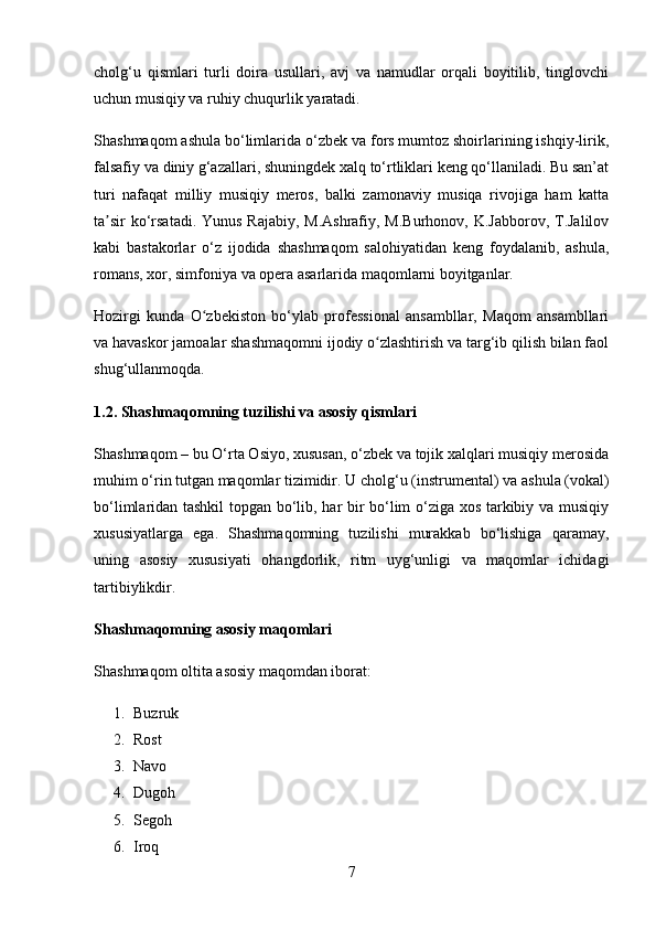 cholg‘u   qismlari   turli   doira   usullari,   avj   va   namudlar   orqali   boyitilib,   tinglovchi
uchun musiqiy va ruhiy chuqurlik yaratadi.
Shashmaqom ashula bo‘limlarida o‘zbek va fors mumtoz shoirlarining ishqiy-lirik,
falsafiy va diniy g‘azallari, shuningdek xalq to‘rtliklari keng qo‘llaniladi. Bu san’at
turi   nafaqat   milliy   musiqiy   meros,   balki   zamonaviy   musiqa   rivojiga   ham   katta
ta sir  ko‘rsatadi. Yunus Rajabiy, M.Ashrafiy, M.Burhonov, K.Jabborov, T.Jalilovʼ
kabi   bastakorlar   o‘z   ijodida   shashmaqom   salohiyatidan   keng   foydalanib,   ashula,
romans, xor, simfoniya va opera asarlarida maqomlarni boyitganlar.
Hozirgi   kunda   O zbekiston   bo‘ylab   professional   ansambllar,   Maqom   ansambllari	
ʻ
va havaskor jamoalar shashmaqomni ijodiy o zlashtirish va targ‘ib qilish bilan faol	
ʻ
shug‘ullanmoqda.
1.2. Shashmaqomning tuzilishi va asosiy qismlari
Shashmaqom – bu O‘rta Osiyo, xususan, o‘zbek va tojik xalqlari musiqiy merosida
muhim o‘rin tutgan maqomlar tizimidir. U  cholg‘u (instrumental)  va  ashula (vokal)
bo‘limlaridan tashkil topgan bo‘lib, har bir bo‘lim o‘ziga xos tarkibiy va musiqiy
xususiyatlarga   ega.   Shashmaqomning   tuzilishi   murakkab   bo‘lishiga   qaramay,
uning   asosiy   xususiyati   ohangdorlik,   ritm   uyg‘unligi   va   maqomlar   ichidagi
tartibiylik dir.
Shashmaqomning asosiy maqomlari
Shashmaqom oltita asosiy maqomdan iborat:
1. Buzruk
2. Rost
3. Navo
4. Dugoh
5. Segoh
6. Iroq
7 
