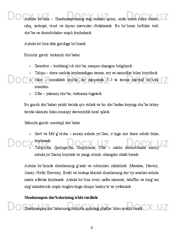 Ashula   bo‘limi   –   Shashmaqomning   eng   muhim   qismi,   unda   inson   ruhiy   holati,
ishq,   sadoqat,   visol   va   hijron   mavzular   ifodalanadi.   Bu   bo‘limni   hofizlar   turli
sho‘ba va shoxobchalar  orqali kuylashadi.
Ashula bo‘limi ikki guruhga bo‘linadi:
Birinchi guruh: turkumli sho‘balar
 Saraxbor  – boshlang‘ich sho‘ba, maqom ohangini belgilaydi.
 Talqin  – doira usulida kuylanadigan tarona, avj va namudlar bilan boyitiladi.
 Nasr   –   murakkab   sho‘ba,   bir   maqomda   2–3   ta   tarona   mavjud   bo‘lishi
mumkin.
 Ufar  – yakuniy sho‘ba, turkumni tugatadi.
Bu guruh sho‘balari  yaxlit tarzda  ijro etiladi va bir sho‘badan keyingi sho‘ba tabiiy
tarzda ulanishi bilan musiqiy davomiylik hosil qiladi.
Ikkinchi guruh: mustaqil sho‘balar
 Savt   va   Mo‘g‘ulcha   –   asosiy   ashula   yo‘llari,   o‘ziga   xos   doira   uslubi   bilan
kuylanadi.
 Talqincha,   Qashqarcha,   Soqiynoma,   Ufar   –   ushbu   shoxobchalar   asosiy
ashula yo‘llarini boyitadi va yangi ritmik, ohangdor shakl beradi.
Ashula   bo‘limida   shoirlarning   g‘azal   va   ruboiylari   ishlatiladi.   Masalan,   Navoiy,
Jomiy, Hofiz Sheroziy, Bedil va boshqa klassik shoirlarning she’riy asarlari ashula
matni sifatida kuylanadi. Ashula bo‘limi   ovoz, nafas nazorati, talaffuz va tuyg‘uni
uyg‘unlashtirish  orqali tinglovchiga chuqur badiiy ta’sir yetkazadi.
Shashmaqom sho‘balarining ichki tuzilishi
Shashmaqom sho‘balarining tuzilishi quyidagi jihatlar bilan ajralib turadi:
9 