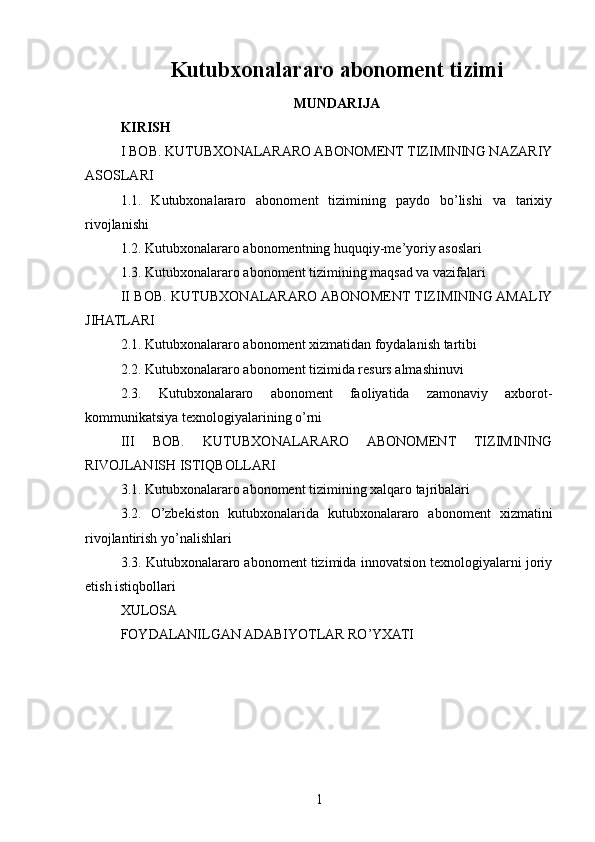 Kutubxonalararo abonoment tizimi
MUNDARIJA
KIRISH
I BOB. KUTUBXONALARARO ABONOMENT TIZIMINING NAZARIY
ASOSLARI
1.1.   Kutubxonalararo   abonoment   tizimining   paydo   bo’lishi   va   tarixiy
rivojlanishi
1.2. Kutubxonalararo abonomentning huquqiy-me’yoriy asoslari
1.3. Kutubxonalararo abonoment tizimining maqsad va vazifalari
II BOB. KUTUBXONALARARO ABONOMENT TIZIMINING AMALIY
JIHATLARI
2.1. Kutubxonalararo abonoment xizmatidan foydalanish tartibi
2.2. Kutubxonalararo abonoment tizimida resurs almashinuvi
2.3.   Kutubxonalararo   abonoment   faoliyatida   zamonaviy   axborot-
kommunikatsiya texnologiyalarining o’rni
III   BOB.   KUTUBXONALARARO   ABONOMENT   TIZIMINING
RIVOJLANISH ISTIQBOLLARI
3.1. Kutubxonalararo abonoment tizimining xalqaro tajribalari
3.2.   O’zbekiston   kutubxonalarida   kutubxonalararo   abonoment   xizmatini
rivojlantirish yo’nalishlari
3.3. Kutubxonalararo abonoment tizimida innovatsion texnologiyalarni joriy
etish istiqbollari
XULOSA
FOYDALANILGAN ADABIYOTLAR RO’YXATI
1 