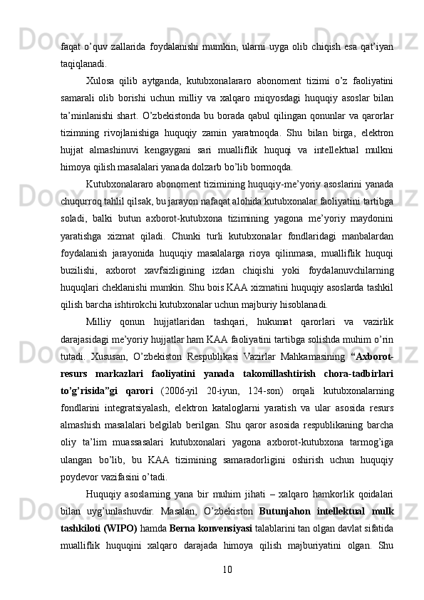 faqat   o’quv   zallarida   foydalanishi   mumkin,   ularni   uyga   olib   chiqish   esa   qat’iyan
taqiqlanadi.
Xulosa   qilib   aytganda,   kutubxonalararo   abonoment   tizimi   o’z   faoliyatini
samarali   olib   borishi   uchun   milliy   va   xalqaro   miqyosdagi   huquqiy   asoslar   bilan
ta’minlanishi   shart.  O’zbekistonda  bu  borada  qabul  qilingan  qonunlar   va  qarorlar
tizimning   rivojlanishiga   huquqiy   zamin   yaratmoqda.   Shu   bilan   birga,   elektron
hujjat   almashinuvi   kengaygani   sari   mualliflik   huquqi   va   intellektual   mulkni
himoya qilish masalalari yanada dolzarb bo’lib bormoqda.
Kutubxonalararo abonoment tizimining huquqiy-me’yoriy asoslarini yanada
chuqurroq tahlil qilsak, bu jarayon nafaqat alohida kutubxonalar faoliyatini tartibga
soladi,   balki   butun   axborot-kutubxona   tizimining   yagona   me’yoriy   maydonini
yaratishga   xizmat   qiladi.   Chunki   turli   kutubxonalar   fondlaridagi   manbalardan
foydalanish   jarayonida   huquqiy   masalalarga   rioya   qilinmasa,   mualliflik   huquqi
buzilishi,   axborot   xavfsizligining   izdan   chiqishi   yoki   foydalanuvchilarning
huquqlari cheklanishi mumkin. Shu bois KAA xizmatini huquqiy asoslarda tashkil
qilish barcha ishtirokchi kutubxonalar uchun majburiy hisoblanadi.
Milliy   qonun   hujjatlaridan   tashqari,   hukumat   qarorlari   va   vazirlik
darajasidagi me’yoriy hujjatlar ham KAA faoliyatini tartibga solishda muhim o’rin
tutadi.   Xususan,   O’zbekiston   Respublikasi   Vazirlar   Mahkamasining   “Axborot-
resurs   markazlari   faoliyatini   yanada   takomillashtirish   chora-tadbirlari
to’g’risida”gi   qarori   (2006-yil   20-iyun,   124-son)   orqali   kutubxonalarning
fondlarini   integratsiyalash,   elektron   kataloglarni   yaratish   va   ular   asosida   resurs
almashish   masalalari   belgilab   berilgan.   Shu   qaror   asosida   respublikaning   barcha
oliy   ta’lim   muassasalari   kutubxonalari   yagona   axborot-kutubxona   tarmog’iga
ulangan   bo’lib,   bu   KAA   tizimining   samaradorligini   oshirish   uchun   huquqiy
poydevor vazifasini o’tadi.
Huquqiy   asoslarning   yana   bir   muhim   jihati   –   xalqaro   hamkorlik   qoidalari
bilan   uyg’unlashuvdir.   Masalan,   O’zbekiston   Butunjahon   intellektual   mulk
tashkiloti (WIPO)  hamda  Berna konvensiyasi  talablarini tan olgan davlat sifatida
mualliflik   huquqini   xalqaro   darajada   himoya   qilish   majburiyatini   olgan.   Shu
10 