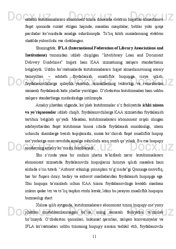 sababli kutubxonalararo abonoment tizimi doirasida elektron hujjatlar almashinuvi
faqat   qonunda   ruxsat   etilgan   hajmda,   masalan   maqolalar,   boblar   yoki   qisqa
parchalar   ko’rinishida   amalga   oshirilmoqda.   To’liq   kitob   nusxalarining   elektron
shaklda yuborilishi esa cheklangan.
Shuningdek,  IFLA (International Federation of Library Associations and
Institutions)   tomonidan   ishlab   chiqilgan   “Interlibrary   Loan   and   Document
Delivery   Guidelines”   hujjati   ham   KAA   xizmatining   xalqaro   standartlarini
belgilaydi.   Ushbu   ko’rsatmalarda   kutubxonalararo   hujjat   almashinuvining   asosiy
tamoyillari   –   adolatli   foydalanish,   mualliflik   huquqiga   rioya   qilish,
foydalanuvchilarga   qulaylik   yaratish,   xizmatlarning   tezkorligi   va   resurslardan
samarali foydalanish kabi jihatlar yoritilgan. O’zbekiston kutubxonalari ham ushbu
xalqaro standartlarga moslashishga intilmoqda.
Amaliy jihatdan olganda, ko’plab kutubxonalar o’z faoliyatida   ichki nizom
va yo’riqnomalar  ishlab chiqib, foydalanuvchilarga KAA xizmatidan foydalanish
tartibini   belgilab   qo’yadi.   Masalan,   kutubxonalararo   abonoment   orqali   olingan
adabiyotlardan   faqat   kutubxona   binosi   ichida   foydalanish   mumkinligi,   ularni
uchinchi   shaxslarga   berish   taqiqlanishi,   nusxa   ko’chirish   faqat   mualliflik   huquqi
me’yorlariga mos ravishda amalga oshirilishi aniq yozib qo’yiladi. Bu esa huquqiy
asoslarning amaliy ko’rinishi hisoblanadi.
Shu   o’rinda   yana   bir   muhim   jihatni   ta’kidlash   zarur:   kutubxonalararo
abonoment   xizmatida   foydalanuvchi   huquqlarini   himoya   qilish   masalasi   ham
alohida o’rin tutadi. “Axborot erkinligi prinsiplari to’g’risida”gi Qonunga muvofiq,
har   bir   fuqaro   ilmiy,   badiiy   va   axborot   manbalaridan   foydalanish   huquqiga   ega.
Shu   huquqni   ta’minlash   uchun   KAA   tizimi   foydalanuvchiga   kerakli   manbani
imkon qadar tez va to’liq taqdim etishi kerak, lekin bu jarayon mualliflik huquqini
buzmasligi shart.
Xulosa qilib aytganda, kutubxonalararo abonoment tizimi huquqiy-me’yoriy
jihatdan   mustahkamlanmagan   bo’lsa,   uning   samarali   faoliyatini   ta’minlab
bo’lmaydi.   O’zbekiston   qonunlari,   hukumat   qarorlari,   xalqaro   konvensiyalar   va
IFLA  ko’rsatmalari   ushbu   tizimning   huquqiy   asosini   tashkil   etib,   foydalanuvchi
11 